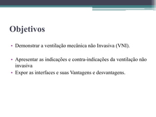 Objetivos
• Demonstrar a ventilação mecânica não Invasiva (VNI).
• Apresentar as indicações e contra-indicações da ventilação não
invasiva
• Expor as interfaces e suas Vantagens e desvantagens.
 