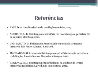 Referências
• AMIB.Diretrizes Brasileiras de ventilação mecânica,2013.
• ANDRADE, L. B. Fisioterapia respiratória em neonatologia e pediatria.Rio
de Janeiro: MedBook, 2011.
• GAMBAROTO, G. Fisioterapia Respiratória em unidade de terapia
intensiva. São Paulo: Atheneu Rio,2006.
• MACHADO,M.G.R. bases da fisioterapia respiratória: terapia intensiva e
reabilitação. Rio de Janeiro: Guanabara Koogan, 2010.
• REGENGA,M.M. Fisioterapia em cardiologia: da unidade de terapia
intensiva à reabilitação, 2º ed. São Paulo: Roca, 2014.
 