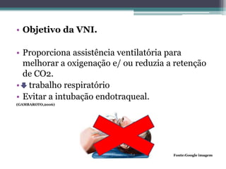 • Objetivo da VNI.
• Proporciona assistência ventilatória para
melhorar a oxigenação e/ ou reduzia a retenção
de CO2.
• trabalho respiratório
• Evitar a intubação endotraqueal.
(GAMBAROTO,2006)
Fonte:Google imagem
 
