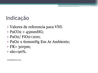 Indicação
• Valores de referencia para VNI:
• PaCO2 > 45mmHG;
• PaO2/ FiO2<200;
• PaO2 ≤ 60mmHg Em Ar Ambiente;
• FR> 30rpm;
• são<90%.
(GAMBAROTO,2006)
 