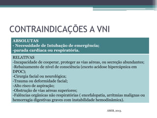 CONTRAINDICAÇÕES A VNI
ABSOLUTAS
- Necessidade de Intubação de emergência;
-parada cardíaca ou respiratória.
RELATIVAS
-Incapacidade de cooperar, proteger as vias aéreas, ou secreção abundantes;
-Rebaixamento de nível de consciência (exceto acidose hipercápnica em
DPOC);
-Cirurgia facial ou neurológica;
-Trauma ou deformidade facial;
-Alto risco de aspiração;
-Obstrução de vias aéreas superiores;
-Falências orgânicas não respiratórias ( encefalopatia, arritmias malignas ou
hemorragia digestivas graves com instabilidade hemodinâmica).
AMIB, 2013.
 