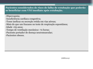 Pacientes considerados de risco de falha de extubação que poderão
se beneficiar com VNI imediato após extubação.
-Hipercapnia;
-Insuficiência cardíaca congestiva;
-Tosse ineficaz ou secreção retida em vias aéreas;
-Mais do que um fracasso no teste de respiração espontânea;
-Idade >65 anos;
-Tempo de ventilação mecânica> 72 horas;
-Paciente portador de doença neuromuscular;
-Pacientes obesos.
(AMIB,2013)
 