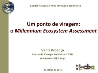 Capital	
  Natural:	
  A	
  nova	
  revolução	
  económica	
  




          Um	
  ponto	
  de	
  viragem:	
  	
  
o	
  Millennium	
  Ecosystem	
  Assessment	
  


                        Vânia	
  Proença	
  	
  
            Centro	
  de	
  Biologia	
  Ambiental	
  -­‐	
  FCUL	
  
                  vaniaproenca@fc.ul.pt	
  



                           28	
  Março	
  de	
  2011	
  
 