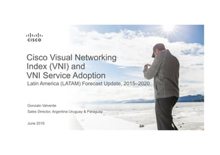 June 2016
Latin America (LATAM) Forecast Update, 2015–2020
Cisco Visual Networking
Index (VNI) and
VNI Service Adoption
Sales Director, Argentina Uruguay & Paraguay
Gonzalo Valverde
 