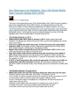 Key Takeaways and Highlights: Cisco VNI Global Mobile
Data Forecast Update (2013-2018)
Posted by Kellie Wong
The Cisco Visual Networking Index (VNI) Global Mobile Data Traffic Forecast Update is
part of the comprehensive Cisco VNI Forecast, an ongoing initiative to track and
forecast the impact of visual networking applications on global networks. The Cisco
Visual Networking Index: Global Mobile Data Traffic Forecast Update, 2013-2018 white
paper presents some of the major of Cisco's major global mobile data traffic projections
and growth trends. I will be giving a quick overview and glance at some of the key
highlights taken from the white paper, released February 5th.

The Mobile Network in 2013









Global mobile data traffic grew 81 percent in 2013. Global mobile data traffic
reached 1.5 exabytes per month at the end of 2013, up from 820 petabytes per month
at the end of 2012.
Last year’s mobile data traffic was nearly 18 times the size of the entire global
Internet in 2000. One exabyte of traffic traversed the global Internet in 2000, and in
2013 mobile networks carried nearly 18 exabytes of traffic.
Mobile video traffic exceeded 50 percent for the first time in 2012. Mobile video
traffic was 53 percent of traffic by the end of 2013.
Over half a billion (526 million) mobile devices and connections were added in
2013. Global mobile devices and connections in 2013 grew to 7 billion, up from 6.5
billion in 2012. Smartphones accounted for 77 percent of that growth, with 406 million
net additions in 2013.
In 2013, a fourth-generation (4G) connection generated 14.5 times more traffic on
average than anon-4G connection. Although 4G connections represent only 2.9
percent of mobile connections today, they already account for 30 percent of mobile data
traffic.

The Mobile Network Through 2018


Mobile data traffic will reach the following milestones within the next five years.
● Monthly global mobile data traffic will surpass 15 exabytes by 2018.
● The number of mobile-connected devices will exceed the world’s population by 2014.
● The average mobile connection speed will surpass 2 Mbps by 2016.
● Due to increased usage on smartphones, smartphones will reach 66 percent of
mobile data traffic by 2018.
● Monthly mobile tablet traffic will surpass 2.5 exabyte per month by 2018.
● Tablets will exceed 15 percent of global mobile data traffic by 2016.
● 4G traffic will be more than half of the total mobile traffic by 2018.

 