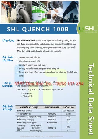 SHL QUENCH 100B
Ứng dụng SHL QUENCH 100B là dầu nhiệt luyện có khả năng chống oxi hóa
cao được ứng dụng hiệu quả cho các quy trình xử lý nhiệt kim loại
như trong quy trình cán thép, làm nguội nhanh với dung dịch muối;
đồng thời xử lý nhiệt cho các bộ phận gia công rèn.
Đặc tính/
Ưu điểm
Đặc tính
kĩ thuật
Xử lý/
Đóng gói
• Phuy 200L
• Thùng 20L
Copyright ⓒ 2017 by SHL CO., LTD. All rights reserved
TechnicalDataSheet
• Loại bỏ các chất bẩn tốt.
• Khả năng tách nước tốt.
• Làm lạnh nhanh hiệu quả cao.
• Độ bay hơi thấp nên lượng tiêu thụ ít đáng kể.
• Được ứng dụng rộng cho các sản phẩm gia công xử lý nhiệt đa
dạng.
Bảo quản bên trong, tránh ánh nắng trực tiếp.
Che đậy sản phẩm nếu để ngoài trời.
Tham khảo bảng MSDS để biết thêm thông tin chi tiết.
CHỈ TIÊU KĨ THUẬT PHƯƠNG PHÁP THÔNG SỐ
Hình thức tự nhiên - Màu nâu đậm
Tỷ trọng (15/4℃) KSM 2002 0.832
Độ nhớt động học (cSt, 40℃) KSM 2014 16.2
Điểm chớp cháy (℃) KSM 2010 205
Hàm lượng nước (ppm) Karl Fischer 77
Tính năng
làm mát
(80℃)
Nhiệt độ đặc
trưng (℃) KSM-2172
610
800~400(giây) 2.7
NPP Thai Anh Tai - 0908.131.884NPP Thai Anh Tai - 0908.131.884
 