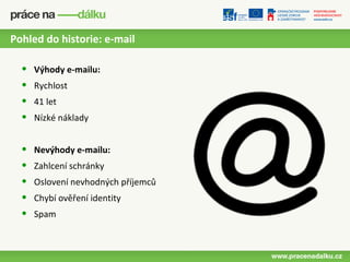 Pohled do historie: e-mail

  •   Výhody e-mailu:
  •   Rychlost
  •   41 let
  •   Nízké náklady


  •   Nevýhody e-mailu:
  •   Zahlcení schránky
  •   Oslovení nevhodných příjemců
  •   Chybí ověření identity
  •   Spam
 