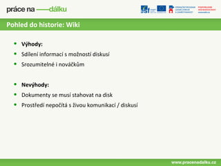 Pohled do historie: Wiki

  •   Výhody:
  •   Sdílení informací s možností diskusí
  •   Srozumitelné i nováčkům


  •   Nevýhody:
  •   Dokumenty se musí stahovat na disk
  •   Prostředí nepočítá s živou komunikací / diskusí
 