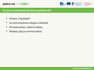 Co je to uzavřená firemní sociální síť?

  •   Firemní „Facebook“
  •   Jen pro omezenou skupinu uživatelů
  •   Pro komunikaci, sdílení znalostí
  •   Přehled, kdo je ve firmě online
 