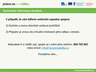 Technické informace úvodem

 V případě, že vám během webináře vypadne spojení:

 1) Zavřete a znovu otevřete webový prohlížeč

 2) Připojte se znovu do virtuální místnosti přes odkaz v emailu



   Nebudete-li si vědět rad, spojte se s námi přes telefon: 604 742 667
                   nebo email: info@ pracenadalku.cz

                            Poradíme vám...
 
