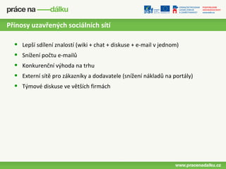 Přínosy uzavřených sociálních sítí

  •   Lepší sdílení znalostí (wiki + chat + diskuse + e-mail v jednom)
  •   Snížení počtu e-mailů
  •   Konkurenční výhoda na trhu
  •   Externí sítě pro zákazníky a dodavatele (snížení nákladů na portály)
  •   Týmové diskuse ve větších firmách
 