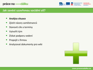Jak zavést uzavřenou sociální síť?

  •   Analýza situace
  •   Zjistit názory zaměstnanců
  •   Stanovit cíle a termíny
  •   Vytvořit tým
  •   Získat podporu vedení
  •   Propojit s firmou
  •   Analyzovat dokumenty pro wiki
 