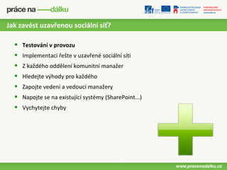Jak zavést uzavřenou sociální síť?

  •   Testování v provozu
  •   Implementaci řešte v uzavřené sociální síti
  •   Z každého oddělení komunitní manažer
  •   Hledejte výhody pro každého
  •   Zapojte vedení a vedoucí manažery
  •   Napojte se na existující systémy (SharePoint...)
  •   Vychytejte chyby
 