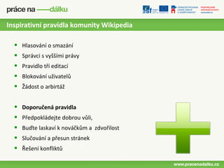 Inspirativní pravidla komunity Wikipedia

  •   Hlasování o smazání
  •   Správci s vyššími právy
  •   Pravidlo tří editací
  •   Blokování uživatelů
  •   Žádost o arbirtáž


  •   Doporučená pravidla
  •   Předpokládejte dobrou vůli,
  •   Buďte laskaví k nováčkům a zdvořilost
  •   Slučování a přesun stránek
  •   Řešení konfliktů
 