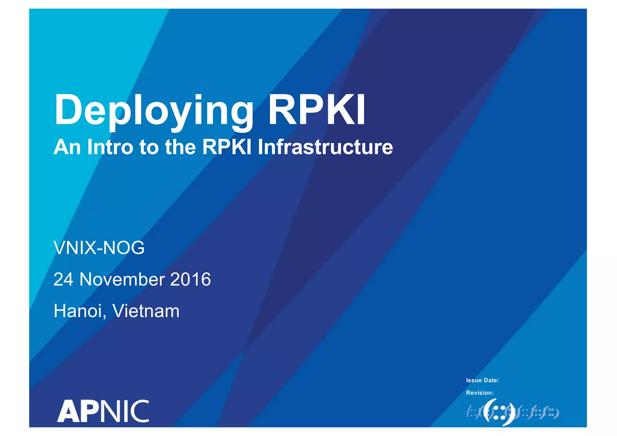 Issue Date:
Revision:
Deploying RPKI
An Intro to the RPKI Infrastructure
VNIX-NOG
24 November 2016
Hanoi, Vietnam
 