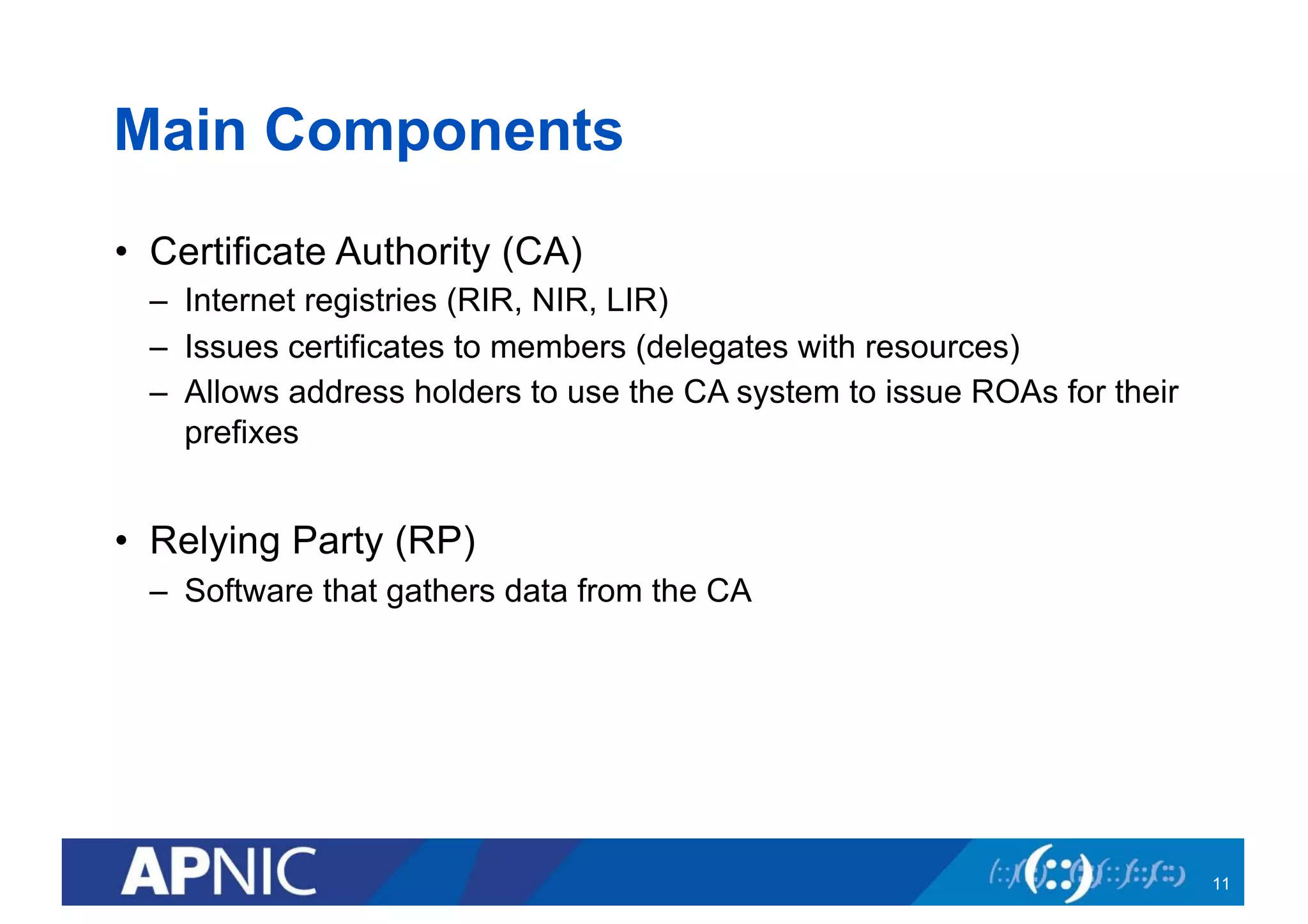 Main Components
• Certificate Authority (CA)
– Internet registries (RIR, NIR, LIR)
– Issues certificates to members (delegates with resources)
– Allows address holders to use the CA system to issue ROAs for their
prefixes
• Relying Party (RP)
– Software that gathers data from the CA
11
 