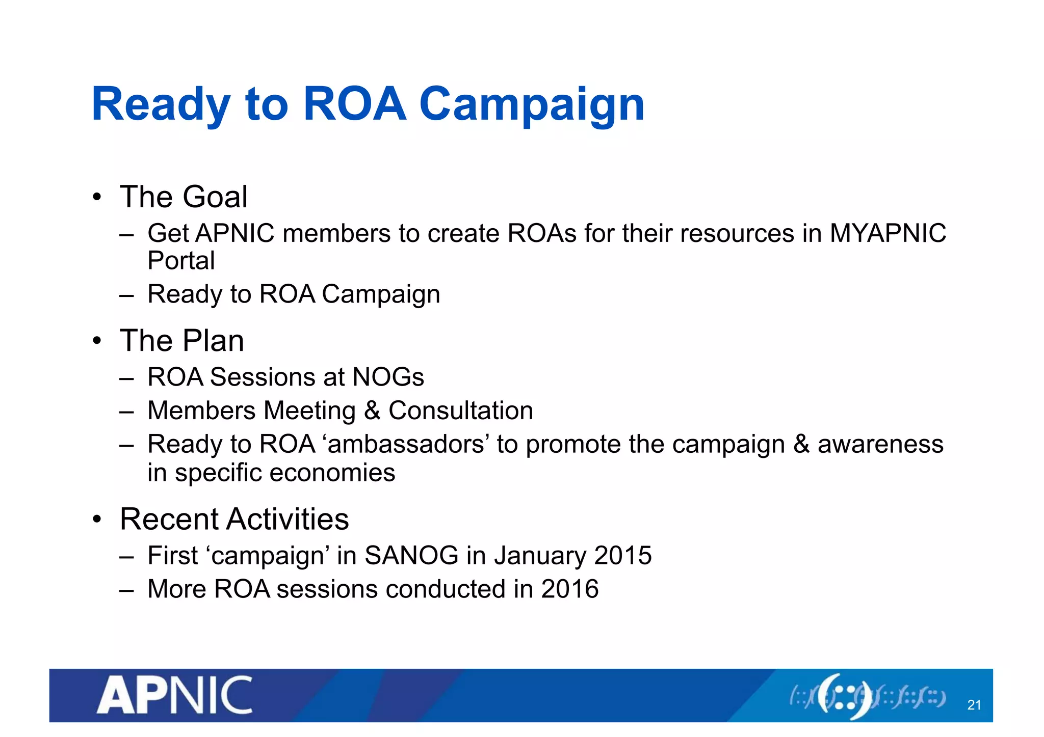 Ready to ROA Campaign
• The Goal
– Get APNIC members to create ROAs for their resources in MYAPNIC
Portal
– Ready to ROA Campaign
• The Plan
– ROA Sessions at NOGs
– Members Meeting & Consultation
– Ready to ROA ‘ambassadors’ to promote the campaign & awareness
in specific economies
• Recent Activities
– First ‘campaign’ in SANOG in January 2015
– More ROA sessions conducted in 2016
21
 