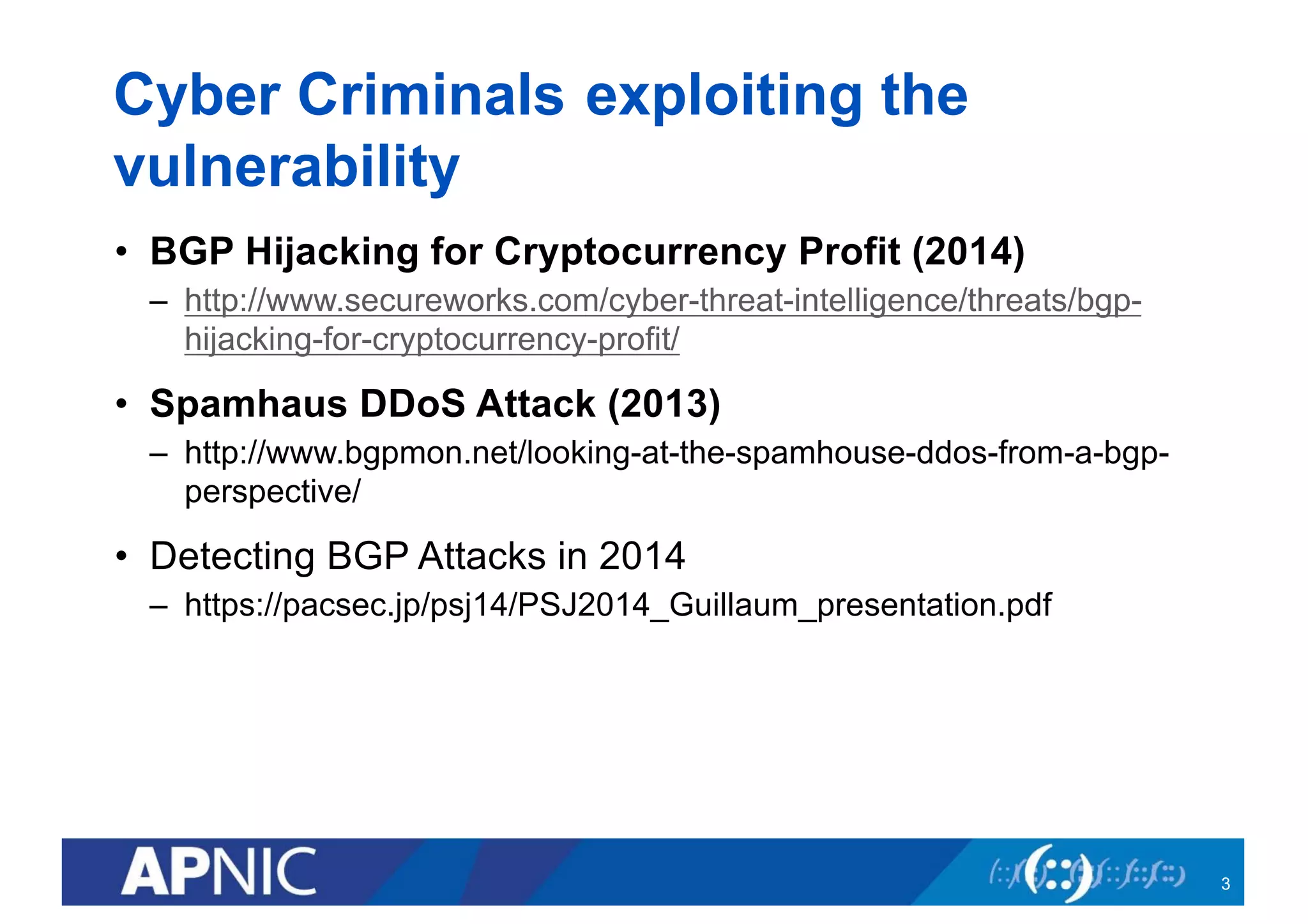 Cyber Criminals exploiting the
vulnerability
• BGP Hijacking for Cryptocurrency Profit (2014)
– http://www.secureworks.com/cyber-threat-intelligence/threats/bgp-
hijacking-for-cryptocurrency-profit/
• Spamhaus DDoS Attack (2013)
– http://www.bgpmon.net/looking-at-the-spamhouse-ddos-from-a-bgp-
perspective/
• Detecting BGP Attacks in 2014
– https://pacsec.jp/psj14/PSJ2014_Guillaum_presentation.pdf
3
 
