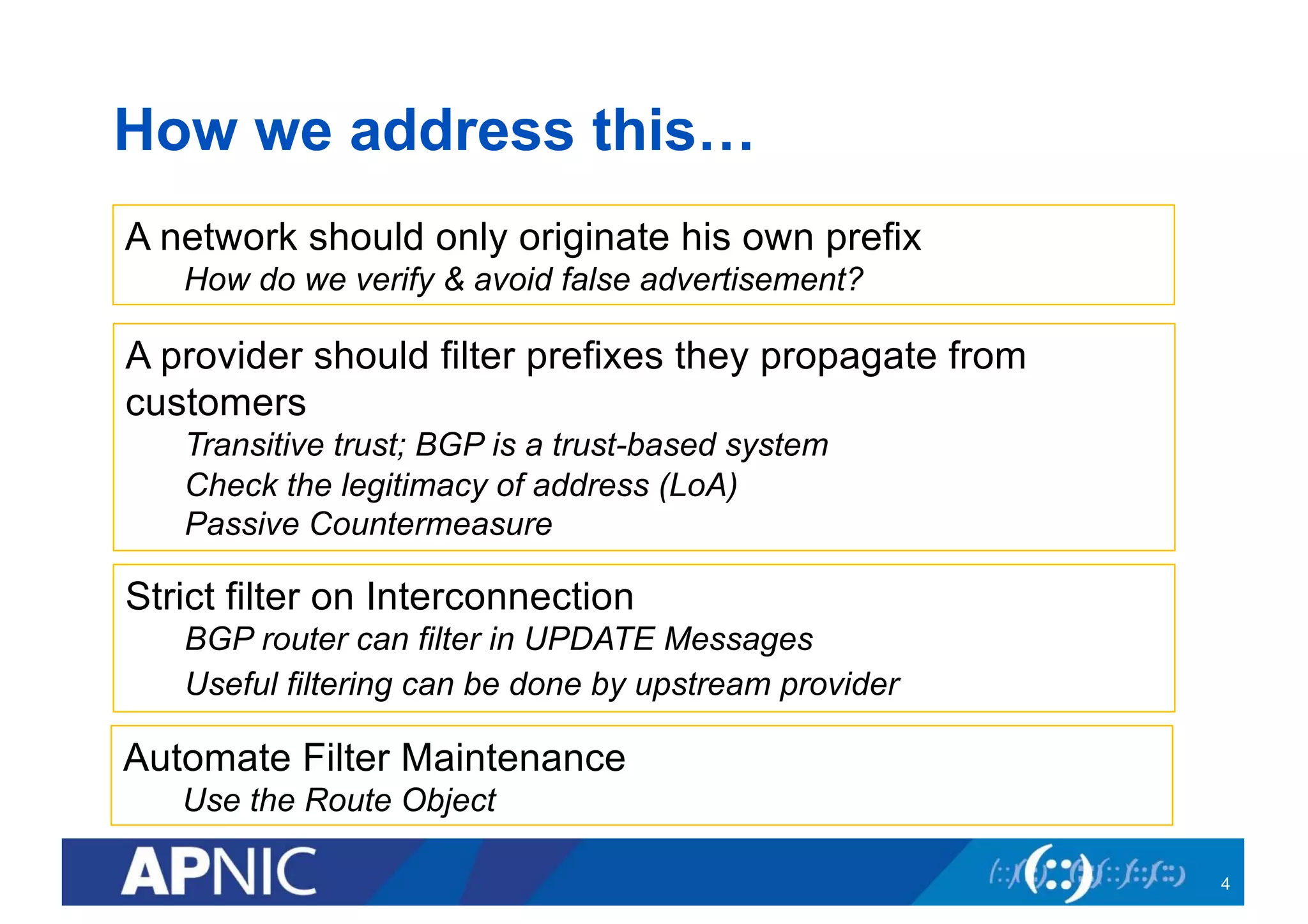 How we address this…
4
A network should only originate his own prefix
How do we verify & avoid false advertisement?
A provider should filter prefixes they propagate from
customers
Transitive trust; BGP is a trust-based system
Check the legitimacy of address (LoA)
Passive Countermeasure
Strict filter on Interconnection
BGP router can filter in UPDATE Messages
Useful filtering can be done by upstream provider
Automate Filter Maintenance
Use the Route Object
 