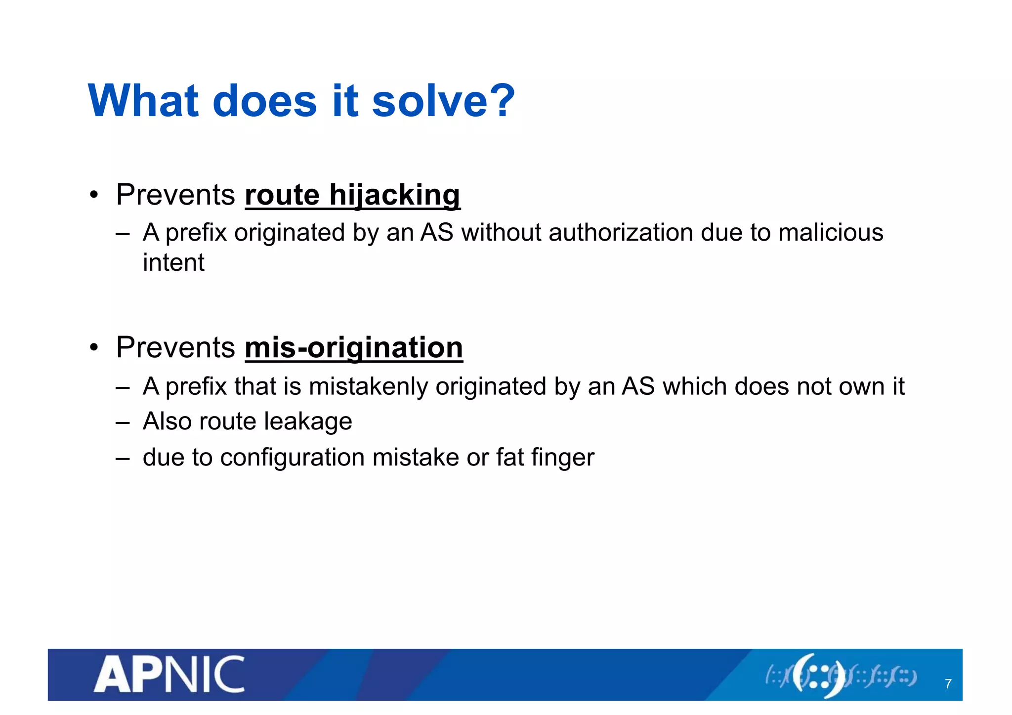 What does it solve?
• Prevents route hijacking
– A prefix originated by an AS without authorization due to malicious
intent
• Prevents mis-origination
– A prefix that is mistakenly originated by an AS which does not own it
– Also route leakage
– due to configuration mistake or fat finger
7
 