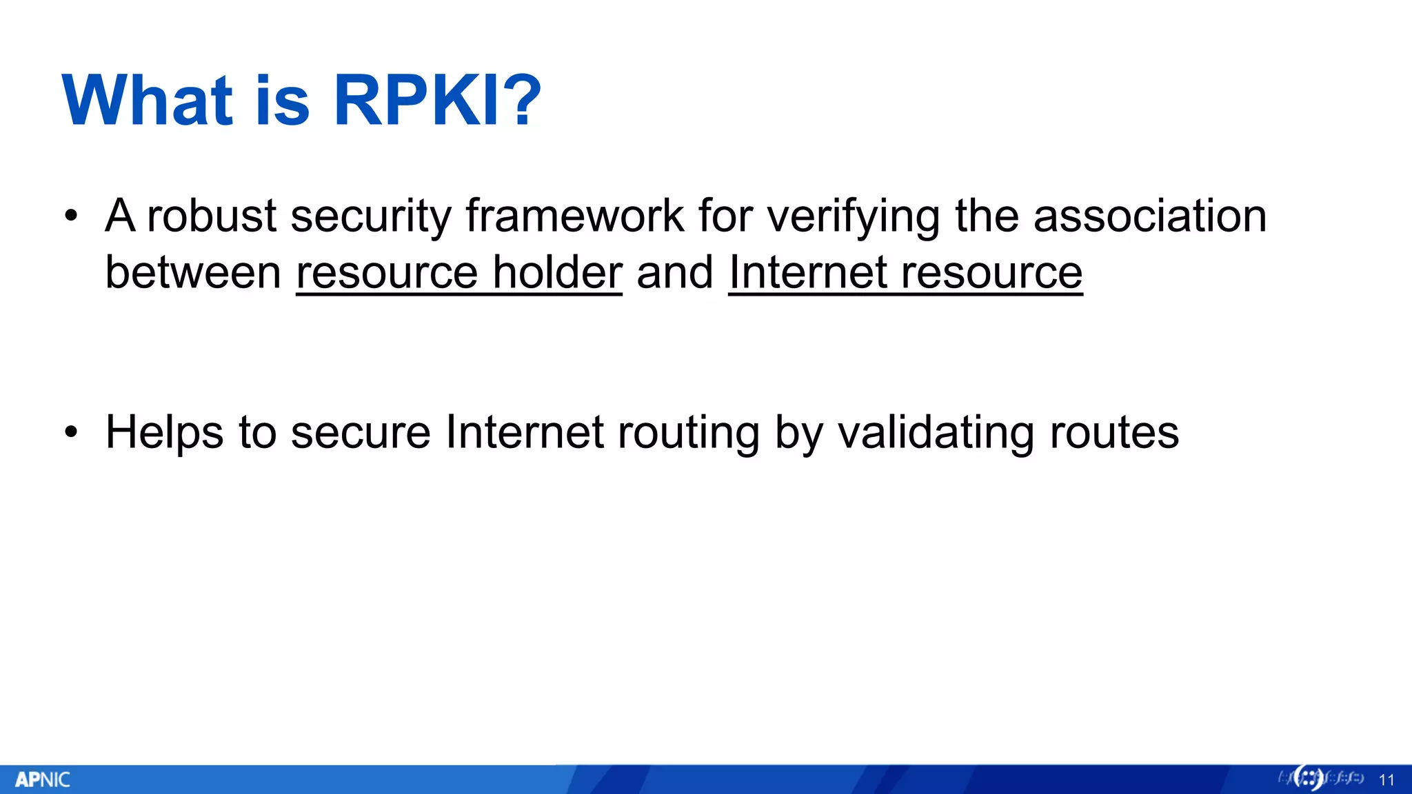 What is RPKI?
• A robust security framework for verifying the association
between resource holder and Internet resource
• Helps to secure Internet routing by validating routes
11
 