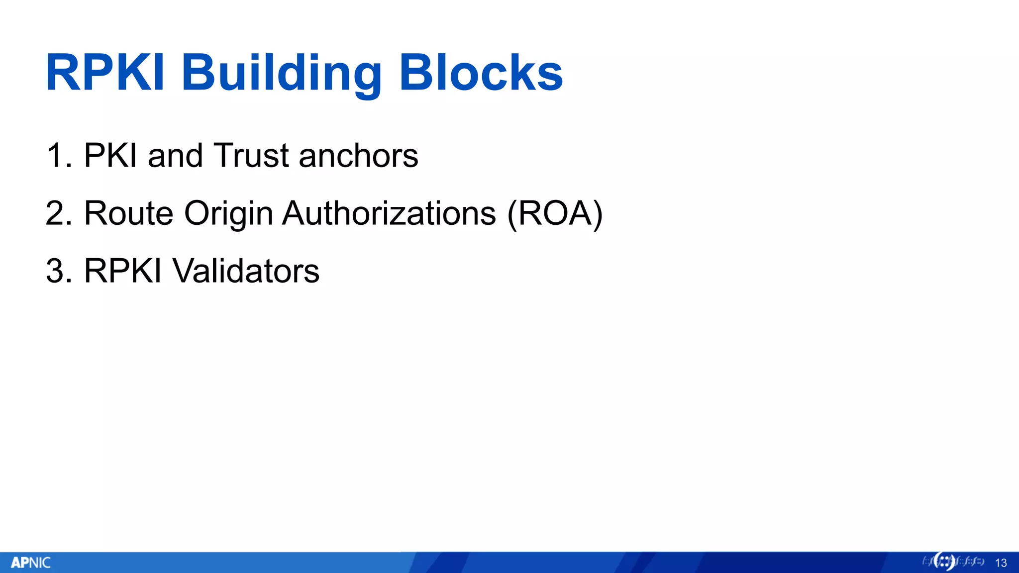 RPKI Building Blocks
1. PKI and Trust anchors
2. Route Origin Authorizations (ROA)
3. RPKI Validators
13
 