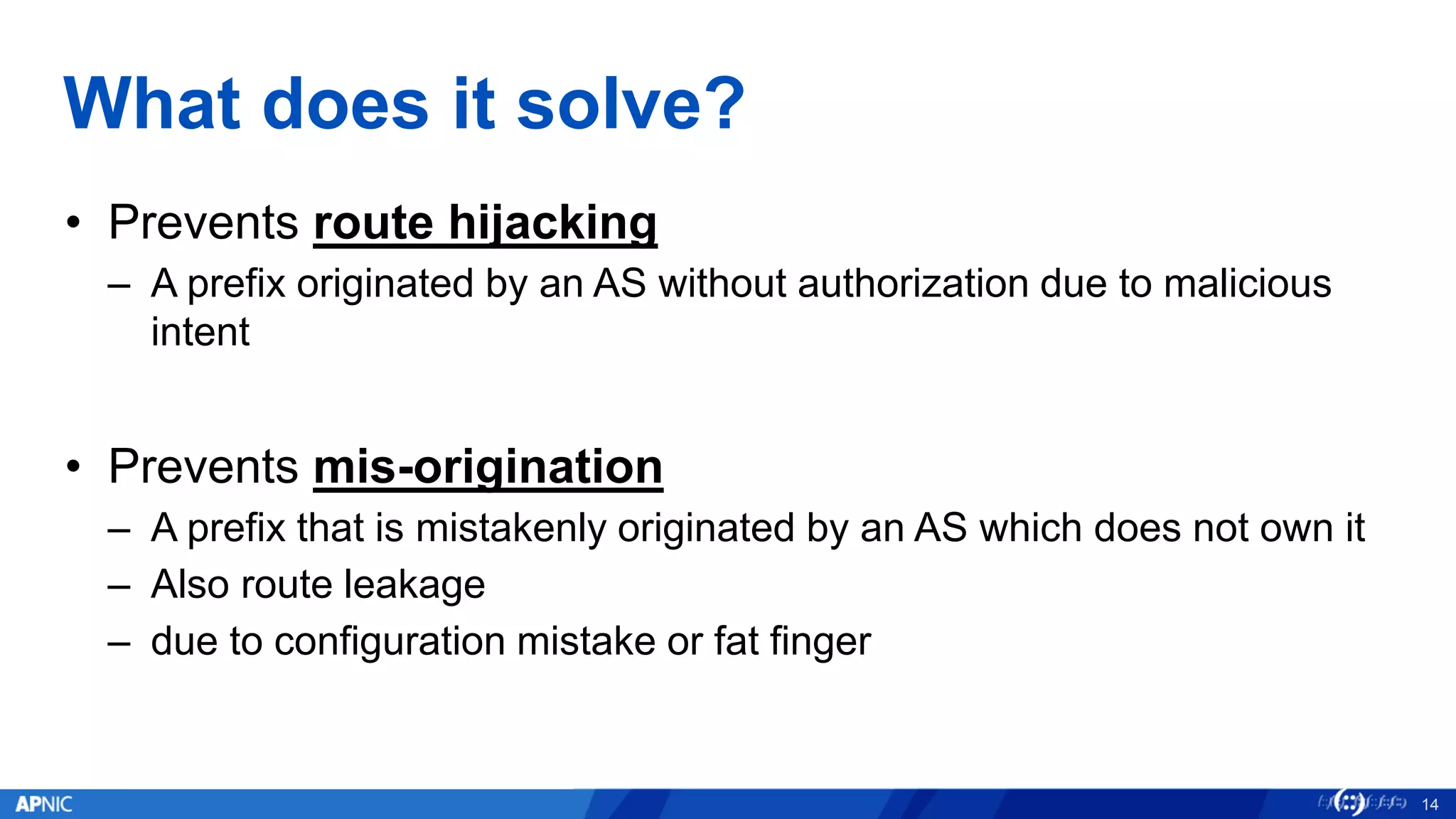 What does it solve?
• Prevents route hijacking
– A prefix originated by an AS without authorization due to malicious
intent
• Prevents mis-origination
– A prefix that is mistakenly originated by an AS which does not own it
– Also route leakage
– due to configuration mistake or fat finger
14
 