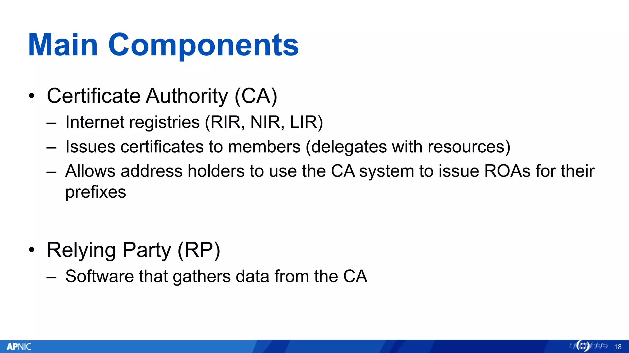 Main Components
• Certificate Authority (CA)
– Internet registries (RIR, NIR, LIR)
– Issues certificates to members (delegates with resources)
– Allows address holders to use the CA system to issue ROAs for their
prefixes
• Relying Party (RP)
– Software that gathers data from the CA
18
 