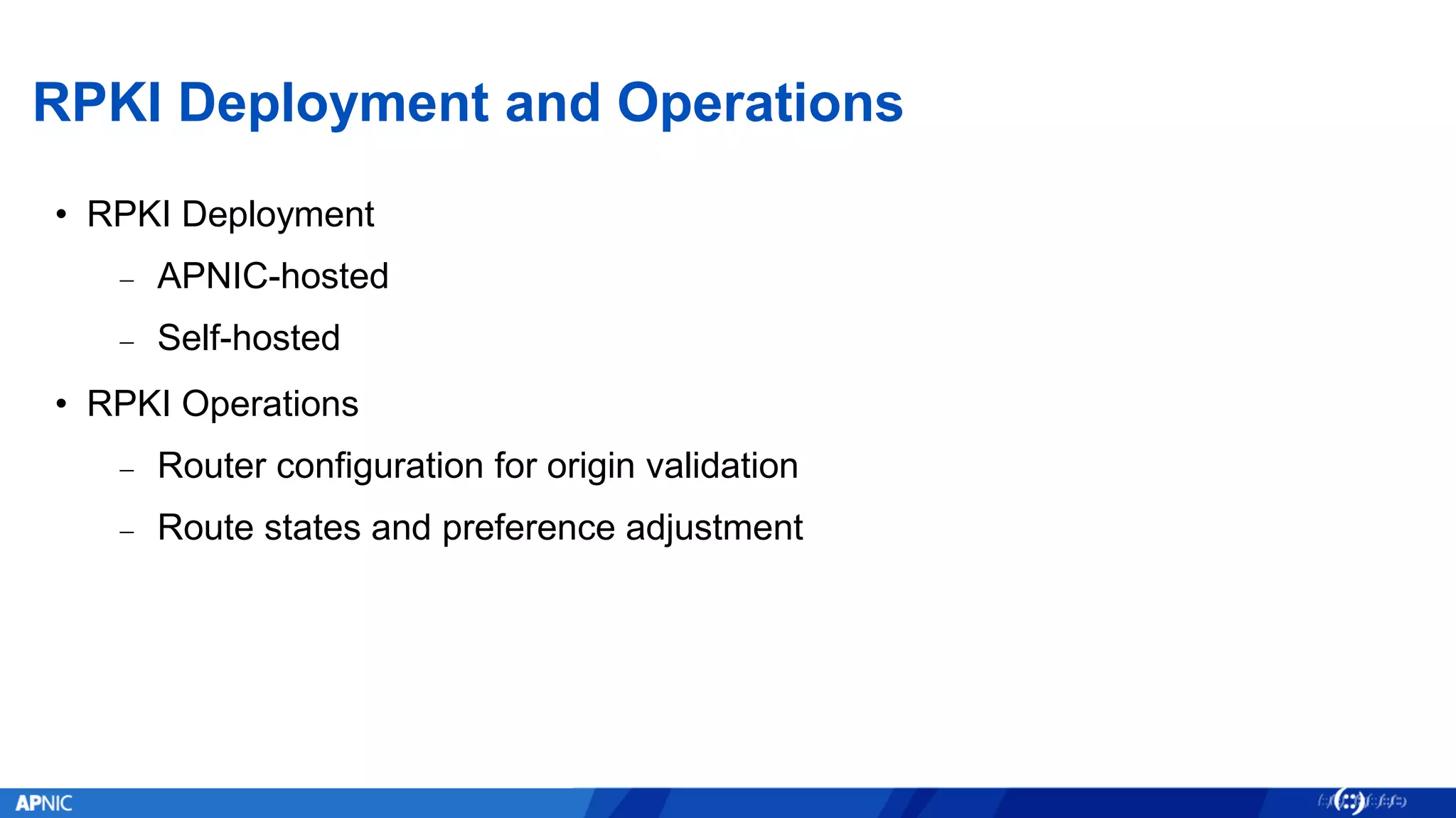 RPKI Deployment and Operations
• RPKI Deployment
− APNIC-hosted
− Self-hosted
• RPKI Operations
− Router configuration for origin validation
− Route states and preference adjustment
 