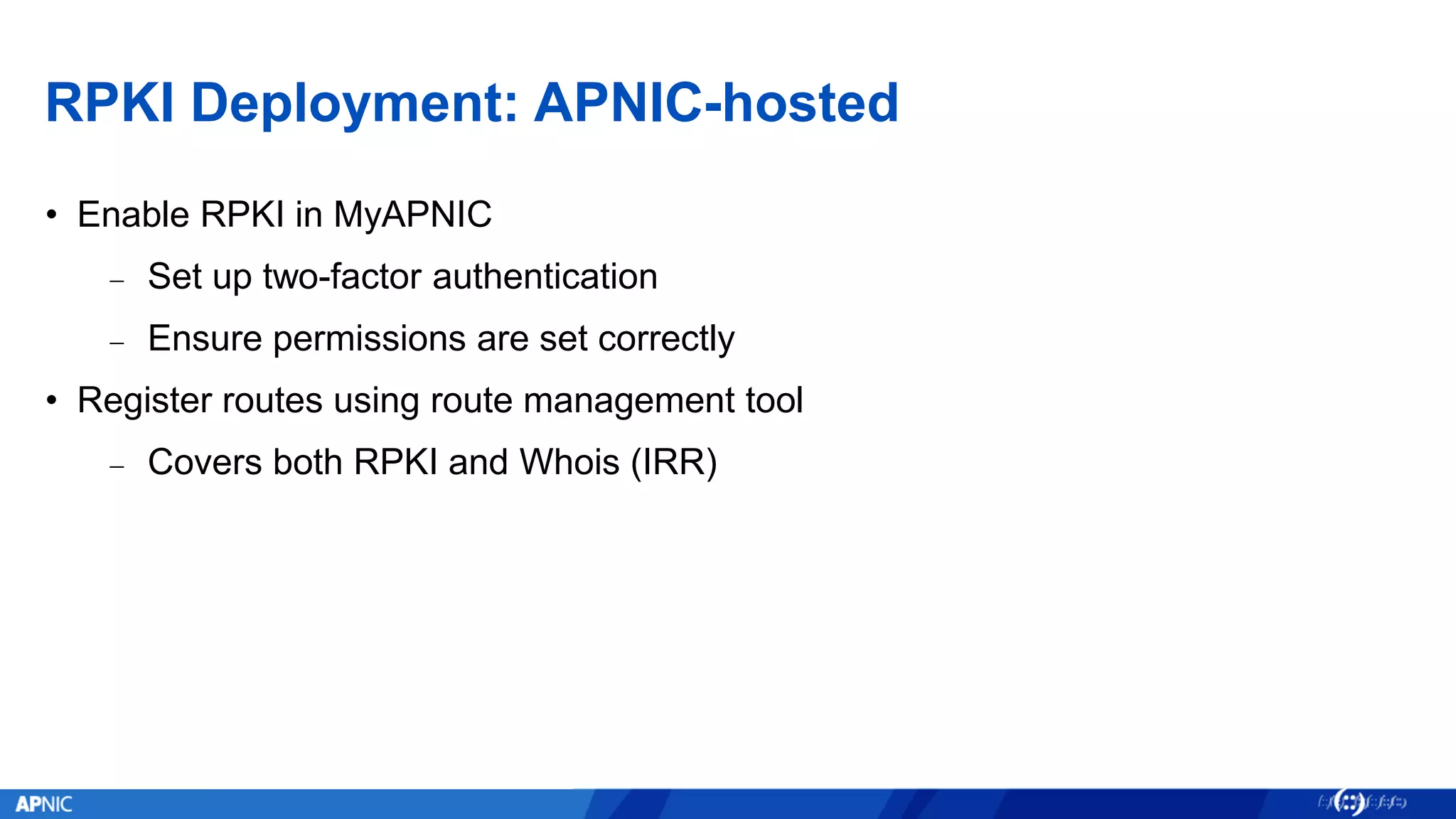 RPKI Deployment: APNIC-hosted
• Enable RPKI in MyAPNIC
− Set up two-factor authentication
− Ensure permissions are set correctly
• Register routes using route management tool
− Covers both RPKI and Whois (IRR)
 