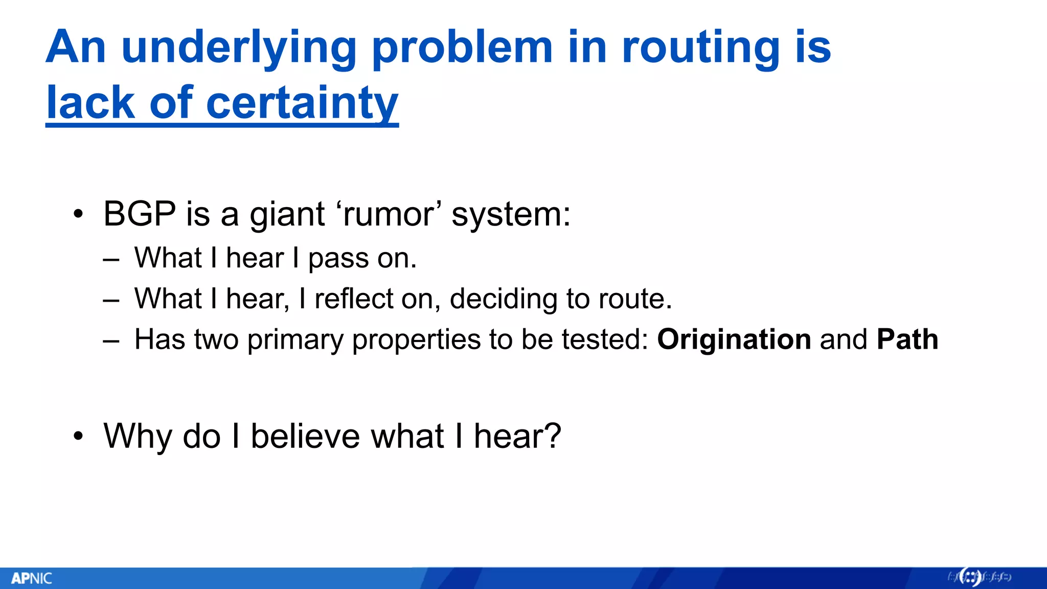 An underlying problem in routing is
lack of certainty
• BGP is a giant ‘rumor’ system:
– What I hear I pass on.
– What I hear, I reflect on, deciding to route.
– Has two primary properties to be tested: Origination and Path
• Why do I believe what I hear?
 