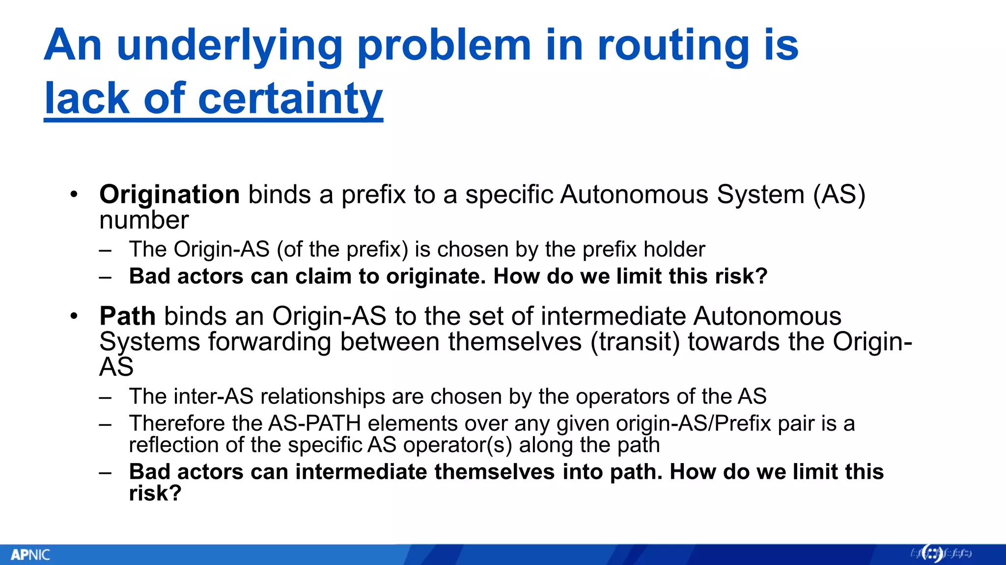 An underlying problem in routing is
lack of certainty
• Origination binds a prefix to a specific Autonomous System (AS)
number
– The Origin-AS (of the prefix) is chosen by the prefix holder
– Bad actors can claim to originate. How do we limit this risk?
• Path binds an Origin-AS to the set of intermediate Autonomous
Systems forwarding between themselves (transit) towards the Origin-
AS
– The inter-AS relationships are chosen by the operators of the AS
– Therefore the AS-PATH elements over any given origin-AS/Prefix pair is a
reflection of the specific AS operator(s) along the path
– Bad actors can intermediate themselves into path. How do we limit this
risk?
 