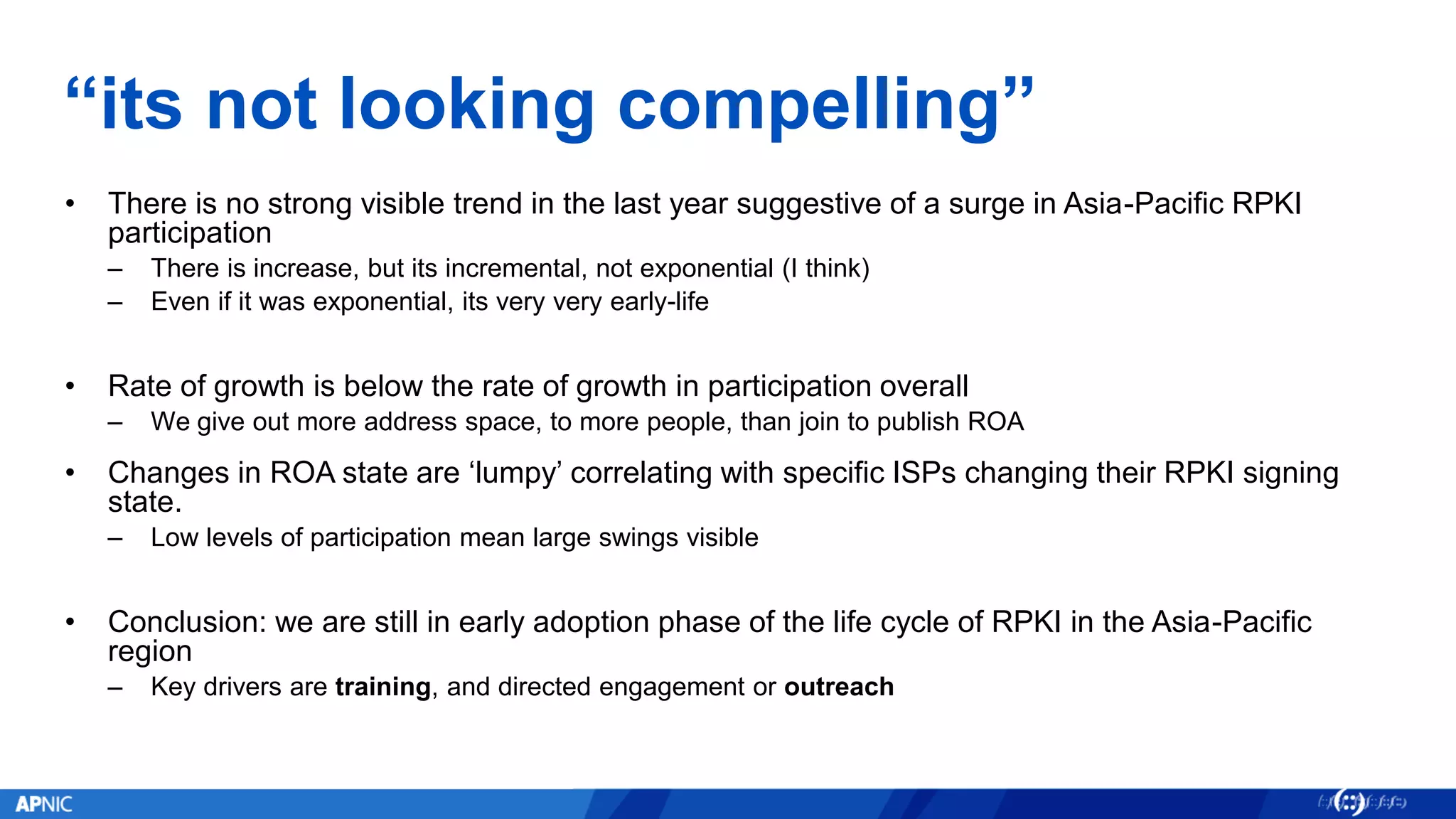 “its not looking compelling”
• There is no strong visible trend in the last year suggestive of a surge in Asia-Pacific RPKI
participation
– There is increase, but its incremental, not exponential (I think)
– Even if it was exponential, its very very early-life
• Rate of growth is below the rate of growth in participation overall
– We give out more address space, to more people, than join to publish ROA
• Changes in ROA state are ‘lumpy’ correlating with specific ISPs changing their RPKI signing
state.
– Low levels of participation mean large swings visible
• Conclusion: we are still in early adoption phase of the life cycle of RPKI in the Asia-Pacific
region
– Key drivers are training, and directed engagement or outreach
 