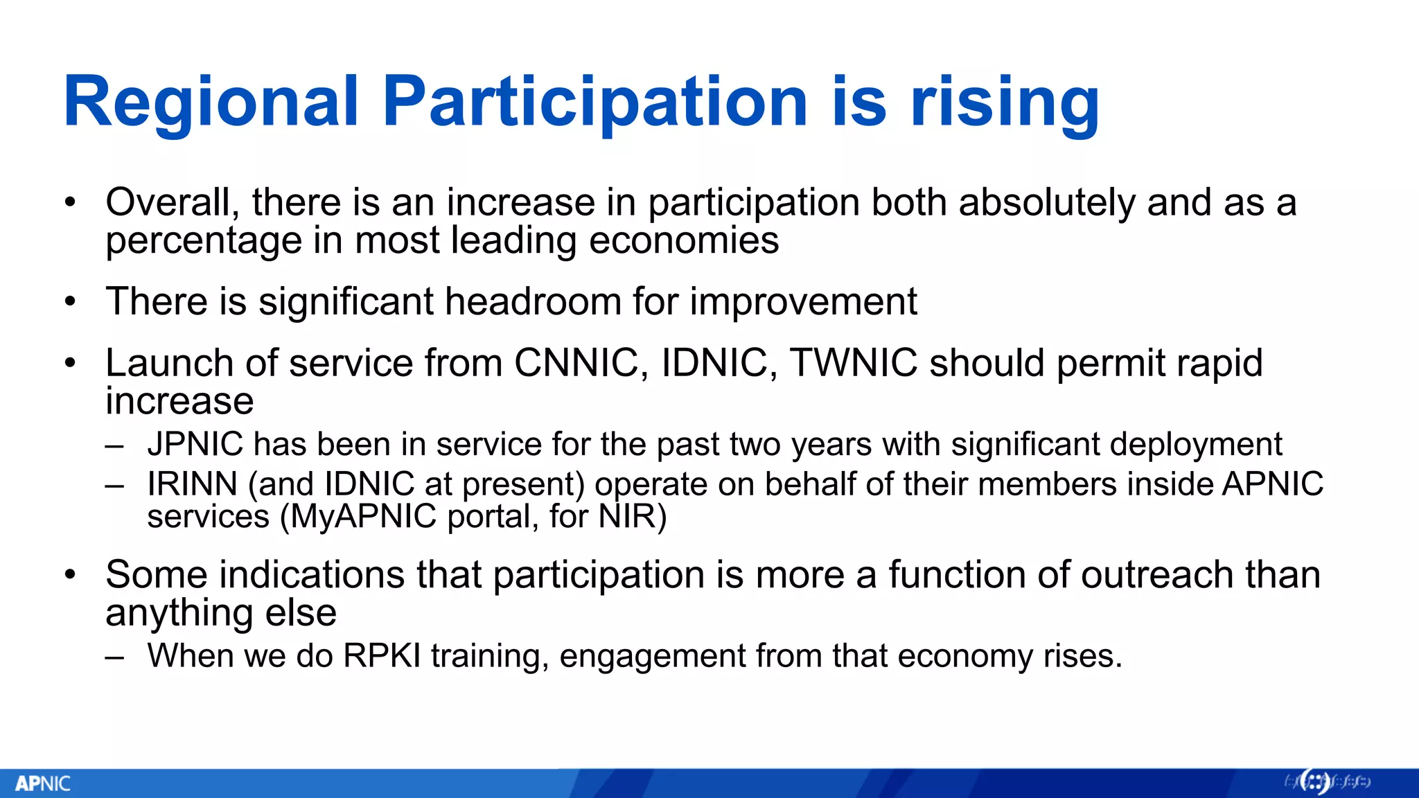 Regional Participation is rising
• Overall, there is an increase in participation both absolutely and as a
percentage in most leading economies
• There is significant headroom for improvement
• Launch of service from CNNIC, IDNIC, TWNIC should permit rapid
increase
– JPNIC has been in service for the past two years with significant deployment
– IRINN (and IDNIC at present) operate on behalf of their members inside APNIC
services (MyAPNIC portal, for NIR)
• Some indications that participation is more a function of outreach than
anything else
– When we do RPKI training, engagement from that economy rises.
 