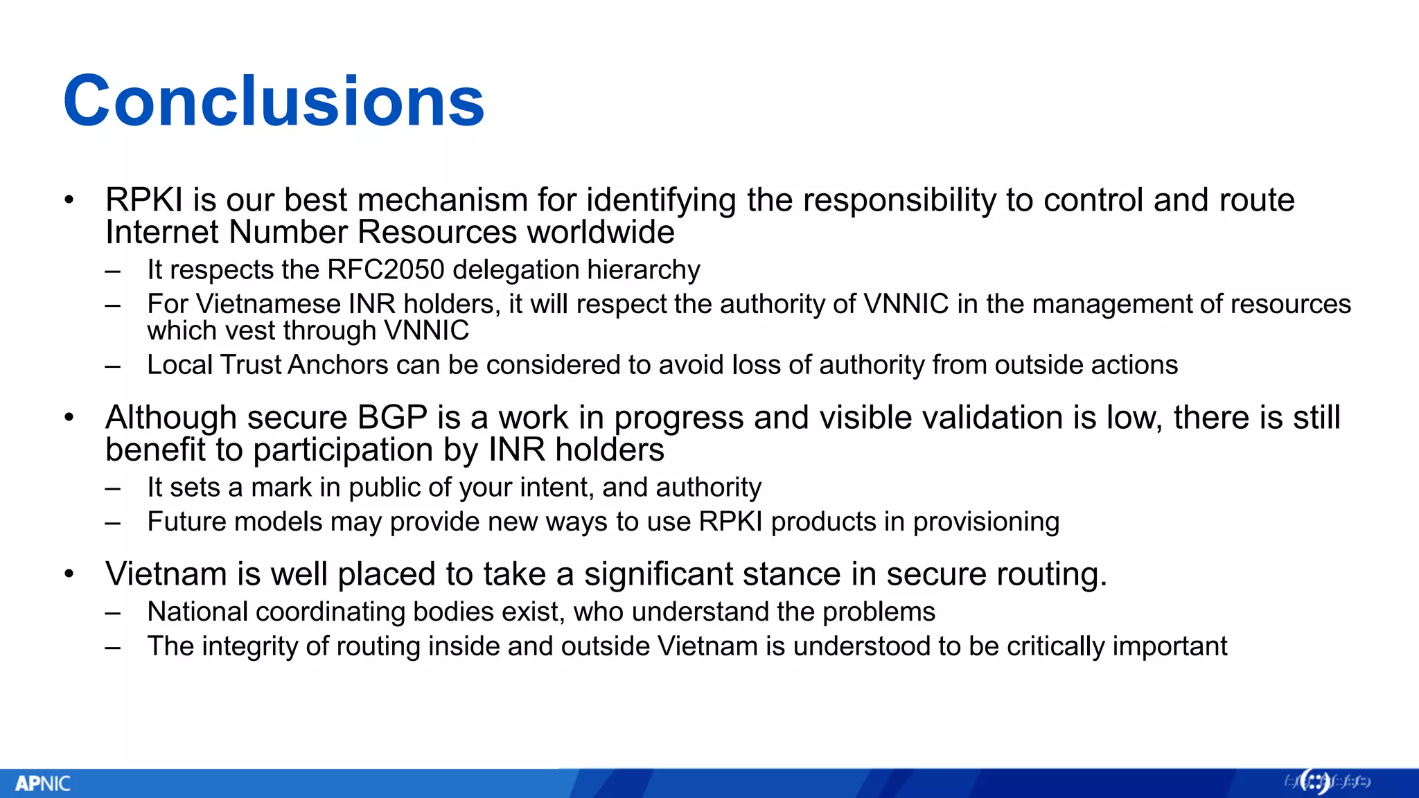 Conclusions
• RPKI is our best mechanism for identifying the responsibility to control and route
Internet Number Resources worldwide
– It respects the RFC2050 delegation hierarchy
– For Vietnamese INR holders, it will respect the authority of VNNIC in the management of resources
which vest through VNNIC
– Local Trust Anchors can be considered to avoid loss of authority from outside actions
• Although secure BGP is a work in progress and visible validation is low, there is still
benefit to participation by INR holders
– It sets a mark in public of your intent, and authority
– Future models may provide new ways to use RPKI products in provisioning
• Vietnam is well placed to take a significant stance in secure routing.
– National coordinating bodies exist, who understand the problems
– The integrity of routing inside and outside Vietnam is understood to be critically important
 