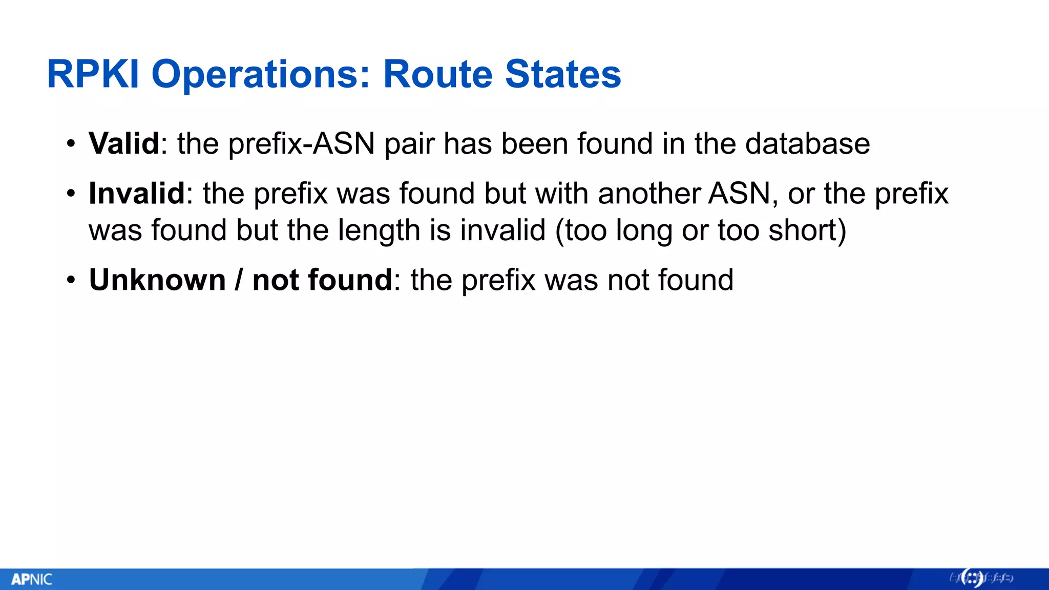RPKI Operations: Route States
• Valid: the prefix-ASN pair has been found in the database
• Invalid: the prefix was found but with another ASN, or the prefix
was found but the length is invalid (too long or too short)
• Unknown / not found: the prefix was not found
 