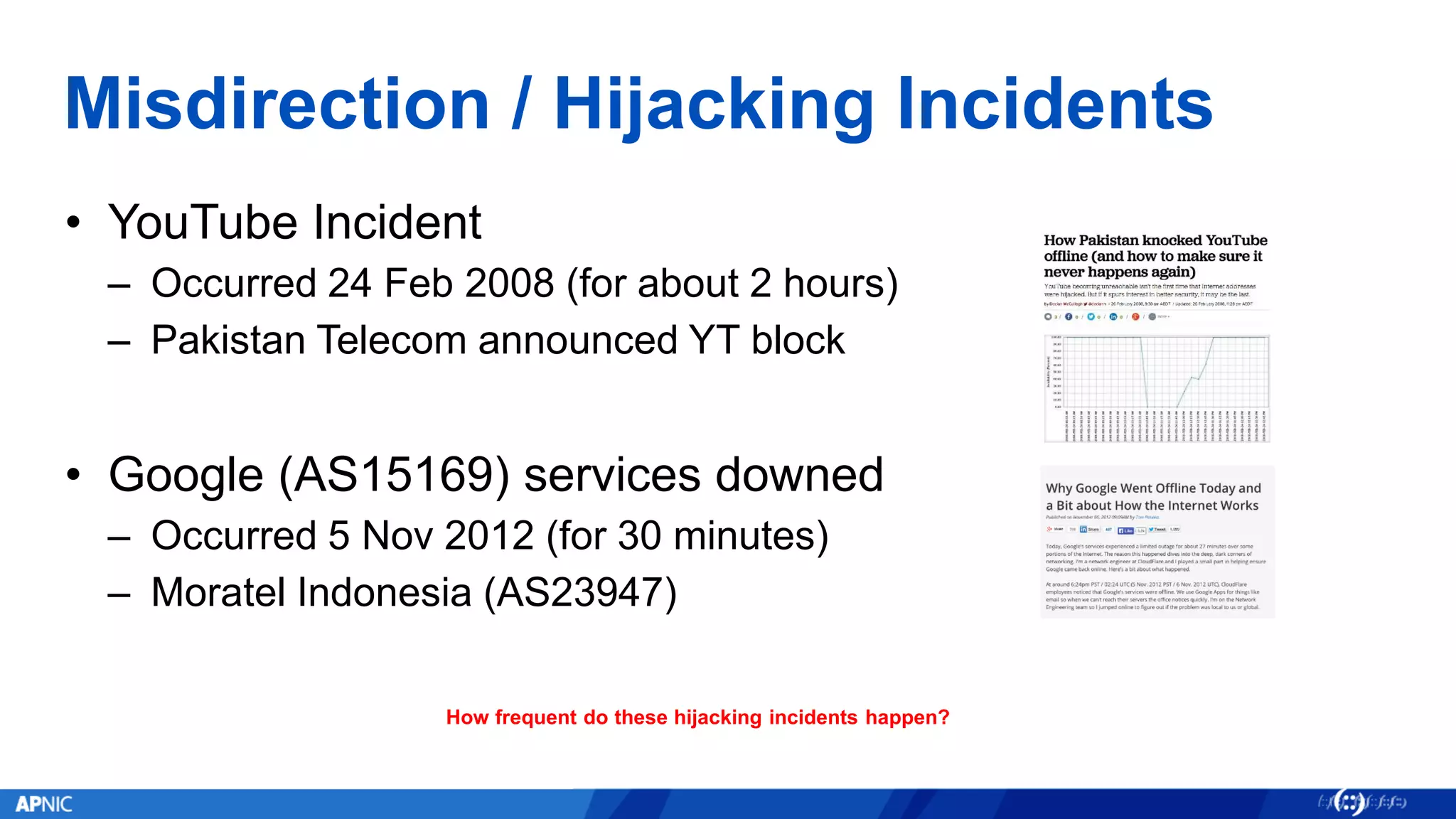Misdirection / Hijacking Incidents
• YouTube Incident
– Occurred 24 Feb 2008 (for about 2 hours)
– Pakistan Telecom announced YT block
• Google (AS15169) services downed
– Occurred 5 Nov 2012 (for 30 minutes)
– Moratel Indonesia (AS23947)
How frequent do these hijacking incidents happen?
 