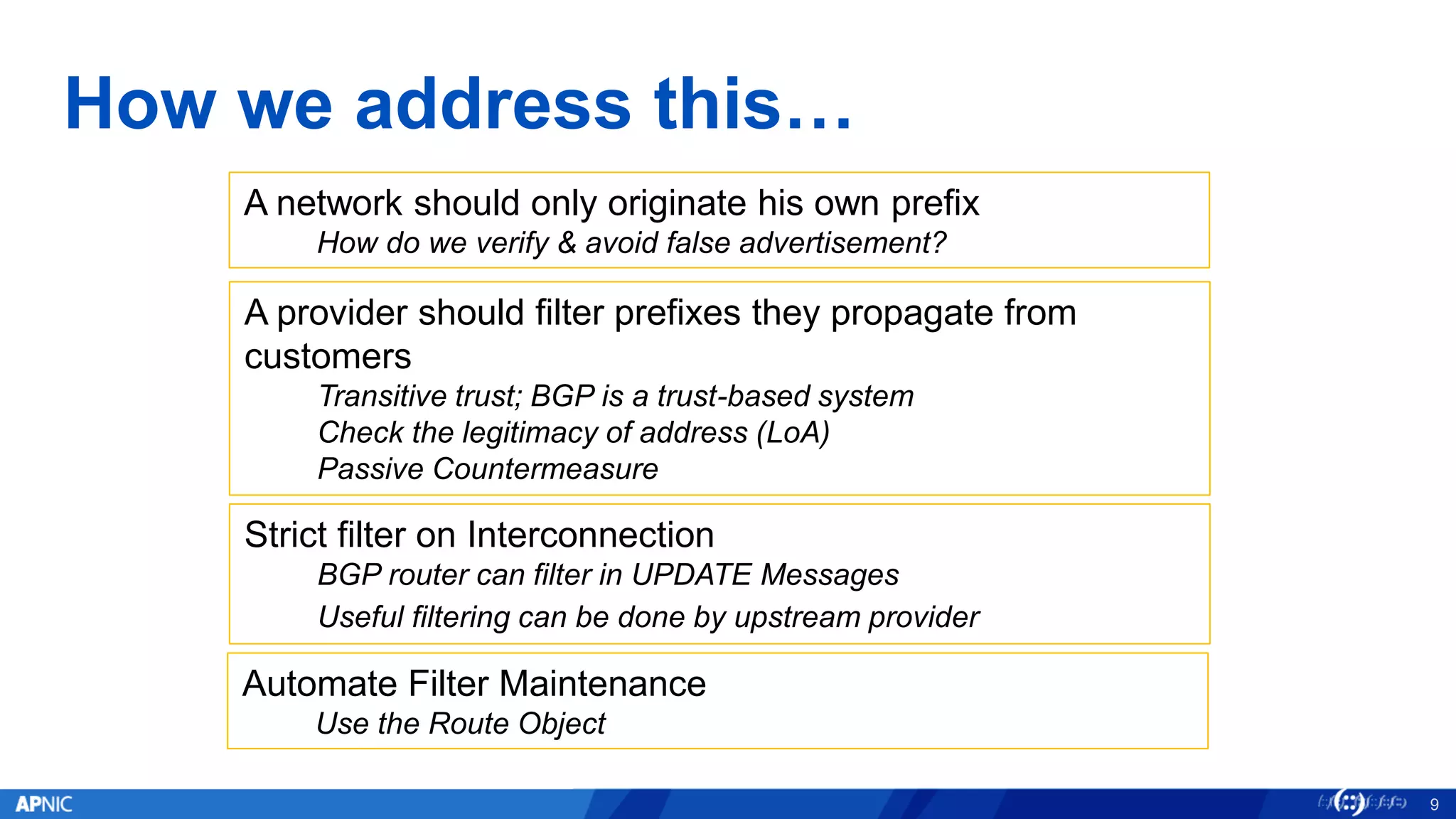 How we address this…
9
A network should only originate his own prefix
How do we verify & avoid false advertisement?
A provider should filter prefixes they propagate from
customers
Transitive trust; BGP is a trust-based system
Check the legitimacy of address (LoA)
Passive Countermeasure
Strict filter on Interconnection
BGP router can filter in UPDATE Messages
Useful filtering can be done by upstream provider
Automate Filter Maintenance
Use the Route Object
 