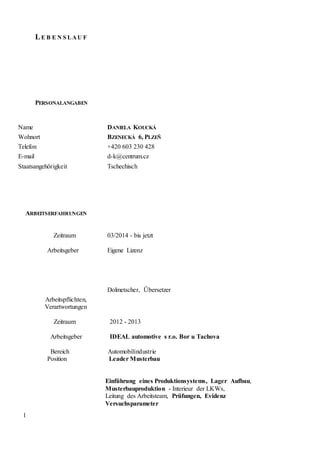 1
LE B E N S LAU F
PERSONALANGABEN
Name DANIELA KOUCKÁ
Wohnort BZENECKÁ 6, PLZEŇ
Telefon +420 603 230 428
E-mail d-k@centrum.cz
Staatsangehörigkeit Tschechisch
ARBEITSERFAHRUNGEN
Zeitraum
Arbeitsgeber
03/2014 - bis jetzt
Eigene Lizenz
Dolmetscher, Übersetzer
Arbeitspflichten,
Verartwortungen
Zeitraum 2012 - 2013
Arbeitsgeber IDEAL automotive s r.o. Bor u Tachova
Bereich Automobilindustrie
Position Leader Musterbau
Einführung eines Produktionsystems, Lager Aufbau,
Musterbauproduktion - Interieur der LKWs,
Leitung des Arbeitsteam, Prüfungen, Evidenz
Versuchsparameter
 