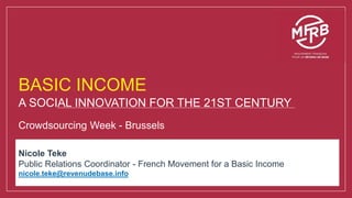 BASIC INCOME
A SOCIAL INNOVATION FOR THE 21ST CENTURY
Crowdsourcing Week - Brussels
Nicole Teke
Public Relations Coordinator - French Movement for a Basic Income
nicole.teke@revenudebase.info
 