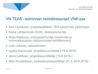 •  Sari Löytökorpi, projektipäällikkö, TEA-työryhmän pääsihteeri
•  Kaisa Lähteenmäki-Smith, tiedeasiantuntija
•  Risto Alatarvas, erityisasiantuntija (viestinnän ja
vuorovaikutuksen tukitoimintojen kehittäminen)
•  Juho Jokinen, taloussihteeri
•  Lyydia Aarninsalo, projektisuunnittelija (-14.8.2016)
•  Jenni Lahtinen, projektisuunnittelija (15.8.2016-)
•  Niko Ruostetsaari, korkeakouluharjoittelija (21.3.-20.6.2016)
10.4.16 Tietokayttoon.fi 1
VN TEAS –toiminnan henkilöresurssit VNK:ssa
 