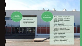 - Ciências e Tecnologias
- Ciências Socioeconómicas
- Línguas e Humanidades
- Artes Visuais
Cursos
Científico-
Humanísticos
- Técnico de Turismo Ambiental e Rural
- Técnico de Gestão e Programação de
Sistemas Informáticos
- Técnico de Gestão de Equipamentos
Informáticos
- Técnico de Design Gráﬁco
- Técnico de Multimédia
- Técnico de Manutenção Industrial Variante
Mecatrónica Automóvel
- Técnico/a de Redes Elétricas
- Técnico/a de Eletrónica, Automação e
Comando
- Técnico/a de Comunicação e Serviço Digital
- Técnico Auxiliar de Saúde
- Técnico de Desporto
- Técnico/a de Ação Educativa
- Técnico/a de Juventude
- Técnico/a de Cozinha/Pastelaria
- Técnico/a de Restaurante/Bar
- Técnico/a de Jardinagem e Espaços Verdes
Cursos
Profissionais
 