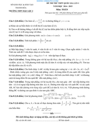 SỞ GIÁO DỤC & ĐÀO TẠO
THANH HÓA
TRƯỜNG THPT HẬU LỘC 2
ĐỀ THI THỬ THPT QUỐC GIA LẦN 1
NĂM HỌC 2014 - 2015
Môn: TOÁN
Thời gian làm bài: 180 phút (không kể thời gian phát đề)
Câu 1 (2,0 điểm). Cho hàm số
1
(1)
1
x
y
x



và đường thẳng d: .y x m 
a) Khảo sát sự biến thiên và vẽ đồ thị (C) của hàm số (1).
b) Tìm m để đường thẳng d cắt đồ thị (C) tại hai điểm phân biệt A, B đồng thời các tiếp tuyến
của (C) tại A và B song song với nhau.
Câu 2 (1,0 điểm). Giải phương trình: sin2 2sin 1 cos2x x x   ( )x
Câu 3 (1,0 điểm). Tính tích phân
1
1
( )ln
e
I x xdx
x
 
Câu 4 (1,0 điểm).
a) Một hộp đựng 3 viên bi xanh, 4 viên bi đỏ và 5 viên bi vàng. Chọn ngẫu nhiên 3 viên bi.
Tính xác suất để 3 viên được chọn có cả ba màu.
b) Giải phương trình: 2
3 3log 4log (3 ) 7 0x x   trên tập hợp số thực.
Câu 5 (1,0 điểm). Trong không gian với hệ tọa độ Oxyz, cho mặt phẳng ( ): 2 2 1 0P x y z   
và điểm (3;0; 2)A  . Viết phương trình mặt cầu (S) tâm A và tiếp xúc với mặt phẳng (P). Tìm tọa
độ tiếp điểm của (S) và (P).
Câu 6 (1,0 điểm). Cho hình chóp .S ABC có đáy là tam giác vuông tại A và 2AB a , 2 3AC a
. Hình chiếu vuông góc của S trên mặt phẳng ( )ABC là trung điểm H của cạnh AB. Góc giữa
hai mặt phẳng ( )SBC và ( )ABC bằng 0
30 . Tính theo a thể tích của khối chóp .S ABC và khoảng
cách từ trung điểm M của cạnh BC đến mặt phẳng ( )SAC .
Câu 7 (1,0 điểm). Trong mặt phẳng với hệ toạ độ Oxy, cho tam giác ABC nội tiếp đường tròn
tâm (3;5)I và ngoại tiếp đường tròn tâm (1; 4)K . Đường tròn tiếp xúc với cạnh BC và các cạnh
AB, AC kéo dài (đường tròn bàng tiếp cạnh BC) có tâm là (11; 14)F . Viết phương trình đường
thẳng BC và đường cao qua đỉnh A của tam giác ABC.
Câu 8 (1,0 điểm). Giải hệ phương trình:
2 2
2
( 2 2 1)( 1) 1
9 2014 2 4 2015
x x x y y
y xy y y x
       

      
( , )x y
Câu 9 (1,0 điểm). Cho a, b, c là các số thực dương thỏa mãn 2 2 2
1 2 2
.
c a b
  Tìm giá trị nhỏ nhất
của biểu thức 2 2 2
.
a b c
P
b c a c a b c
  
   
Hết
Thí sinh không được sử dụng tài liệu, cán bộ coi thi không giải thích gì thêm.
Họ và tên thí sinh:……………………………………, Số báo danh:………………………..
WWW.VNMATH.COM
 
