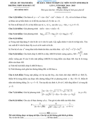 SỞ GD - ĐT THANH HÓA
TRƯỜNG THPT ĐÀO DUY TỪ
ĐỀ CHÍNH THỨC
ĐỀ KSCL THEO TỔ HỢP CÁC MÔN TUYỂN SINH ĐH,CĐ
LẦN 1, NĂM HỌC 2014 - 2015
Môn: TOÁN
Thời gian làm bài: 180 phút, không kể thời gian phát đề
Câu 1 (2,0 điểm) Cho hàm số y x (m )x (m m)x      3 2 2
3 2 2 ( )1 , với m là tham số thực.
a) Khảo sát sự biến thiên và vẽ đồ thị của hàm số ( )1 khi m  0 .
b) Tìm m để hàm số ( )1 có hai điểm cực trị x1 và x2 sao cho x x (x x )   1 2 1 26 4 0.
Câu 2 (1,0 điểm) Giải phương trình sin3x sin x sin2x   0.
Câu 3 (1,0 điểm) Giải phương trình    log x log x log x    
3
1 82
2
1 3 1 .
Câu 4 (1,0 điểm)
a) Trong một hộp đựng 8 viên bi đỏ và 6 viên bi xanh. Lấy ngẫu nhiên 4 viên bi từ hộp trên. Tìm
xác suất để 4 viên bi được lấy ra có cả bi xanh và bi đỏ.
b) Tìm hệ số của x5
trong khai triển thành đa thức của biểu thức    x x x x  
5 102
1 2 1 3 .
Câu 5 (2,0 điểm) Cho hình chóp S.ABCD có đáy ABCD là hình vuông cạnh a,
a
SD 
17
2
, hình
chiếu vuông góc H của S trên mặt phẳng (ABCD) là trung điểm của đoạn AB. Gọi K là trung
điểm của đoạn AD.
a) Tính thể tích khối chóp S.ABCD theo a.
b) Tính khoảng cách giữa hai đường thẳng HK và SD theo a.
Câu 6 (1,0 điểm) Trong mặt phẳng với hệ tọa độ Oxy, cho hình chữ nhật ABCD có D( ; )4 5 .
Điểm M là trung điểm của đoạn AD, đường thẳng CM có phương trình x y8 10 0   . Điểm B
nằm trên đường thẳng x y2 1 0   . Tìm tọa độ các đỉnh A, B và C, biết rằng điểm C có tung độ
y 2 .
Câu 7 (1,0 điểm) Giải hệ phương trình
xy y y x y x
(x,y )
( y) x y (x ) ( x y ) y
        

      
2 3 1 3 5
1 2 2 1 2 1
 .
Câu 8 (1,0 điểm) Cho các số thực dương a,b,c. Tìm giá trị nhỏ nhất của biểu thức
P
a b ca b bc b (a c)
  
     2 2
3 8 1
2 8 2 2 3
.
----------- Hết ----------
Thí sinh không được sử dụng tài liệu. Cán bộ coi thi không giải thích gì thêm.
Họ và tên thí sinh:.............................................; Số báo danh:..............................
www.VNMATH.com
 