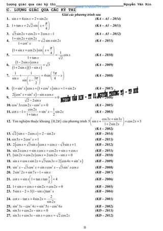 Lượng giác qua các kỳ thi Nguyễn Văn Rin
11
C. LƯỢNG GIÁC QUA CÁC KỲ THI
Giải các phương trình sau
1. sin 4cos 2 sin 2x x x+ = + (KA – A1 – 2014)
2. 1 tan 2 2 sin
4
x x
π 
+ = + 
 
(KA – A1 – 2013)
3. 3sin 2 cos2 2cos 1x x x+ = − (KA – A1 – 2012)
4. 2
1 sin 2 cos2
2 sin sin 2
1 cot
x x
x x
x
+ +
=
+
(KA – 2011)
5.
( )1 sin cos2 sin
14
cos
1 tan 2
x x x
x
x
π 
+ + + 
  =
+
(KA – 2010)
6.
( )
( )( )
1 2sin cos
3
1 2sin 1 sin
x x
x x
−
=
+ −
(KA – 2009)
7.
1 1 7
4sin
3sin 4
sin
2
x
x
x
π
π
 
+ = − 
   − 
 
(KA – 2008)
8. ( ) ( )2 2
1 sin cos 1 cos sin 1 sin 2x x x x x+ + + = + (KA – 2007)
9.
( )6 6
2 cos sin sin cos
0
2 2sin
x x x x
x
+ −
=
−
(KA – 2006)
10. 2 2
cos 3 cos2 cos 0x x x− = (KA – 2005)
11. 2cos2 1
cot 1 sin sin 2
1 tan 2
x
x x x
x
− = + −
+
(KA – 2003)
12. Tìm nghiệm thuộc khoảng ( )0;2π của phương trình
cos3 sin3
5 sin cos2 3
1 2sin 2
x x
x x
x
+ 
+ = + 
+ 
(KA – 2002)
13. ( )2 sin 2cos 2 sin 2x x x− = − (KB – 2014)
14. 2
sin5 2cos 1x x+ = (KB – 2013)
15. ( )2 cos 3sin cos cos 3sin 1x x x x x+ = − + (KB – 2012)
16. sin 2 cos sin cos cos2 sin cosx x x x x x x+ = + + (KB – 2011)
17. ( )sin 2 cos2 cos 2cos2 sin 0x x x x x+ + − = (KB – 2010)
18. ( )3
sin cos sin 2 3cos3 2 cos4 sinx x x x x x+ + = + (KB – 2009)
19. 3 3 2 2
sin 3cos sin cos 3sin cosx x x x x x− = − (KB – 2008)
20. 2
2sin 2 sin7 1 sinx x x+ − = (KB – 2007)
21. cot sin 1 tan tan 4
2
x
x x x
 
+ + = 
 
(KB – 2006)
22. 1 sin cos sin 2 cos2 0x x x x+ + + + = (KB – 2005)
23. ( ) 2
5sin 2 3 1 sin tanx x x− = − (KB – 2004)
24.
2
cot tan 4sin 2
sin 2
x x x
x
− + = (KB – 2003)
25. 2 2 2 2
sin 3 cos 4 sin 5 cos 6x x x x− = − (KB – 2002)
26. sin3 cos2 sin 0x x x+ − = (KD – 2013)
27. sin3 cos3 sin cos 2 cos2x x x x x+ − + = (KD – 2012)
www.VNMATH.com
 