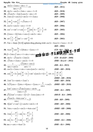 Nguyễn Văn Rin Chuyên đề lượng giác
12
28.
sin 2 2cos sin 1
0
tan 3
x x x
x
+ − −
=
+
(KD – 2011)
29. sin 2 cos2 3sin cos 1 0x x x x− + − − = (KD – 2010)
30. 3cos5 2sin3 cos2 sin 0x x x x− − = (KD – 2009)
31. ( )2sin 1 cos2 sin 2 1 2cosx x x x+ + = + (KD – 2008)
32.
2
sin cos 3cos 2
2 2
x x
x
 
+ + = 
 
(KD – 2007)
33. cos3 cos2 cos 1 0x x x+ − − = (KD – 2006)
34. 4 4 3
cos sin cos sin 3 0
4 4 2
x x x x
π π   
+ + − − − =   
   
(KD – 2005)
35. ( )( )2cos 1 2sin cos sin 2 sinx x x x x− + = − (KD – 2004)
36. 2 2 2
sin tan cos 0
2 4 2
x x
x
π 
− − = 
 
(KD – 2003)
37. Tìm x thuộc [ ]0;14 nghiệm đúng phương trình cos3 4cos2 3cos 4 0x x x− + − =
(KD – 2002)
38. ( )
5 3
4cos cos 2 8sin 1 cos 5
2 2
x x
x x+ − = (CD - KA – 2010)
39. ( )
2
1 2sin cos 1 sin cosx x x x+ = + + (CĐ – KA,B,D – 2009)
40. sin3 3cos3 2sin 2x x x− = (CĐ – KA,B,D – 2008)
41. 3sin 2cos cos2 1 0x x x+ − − = (DBI – KA,A1 – 2012)
42.
( )2 sin cos1
tan cot 2 cot 1
x x
x x x
−
=
+ −
(DB – KA - 2011)
43. ( )cos2 2cos sin cos cos2 sin 2x x x x x x+ + = − (DBI – KB – 2010)
44. ( )2 1
cos 2 cos 2 sin cos2 1
4 4 4
x x x x
π π   
+ − + + =   
   
với ;
4 4
x
π π− 
∈   
(DBII – KB – 2010)
45. 2 2
2sin 2 sin6 2cosx x x+ = (DBI – KD – 2010)
46. ( ) ( )
2
2 3 cos 2 sin 4 cos 1 cos os2
cos
x x x x c x
x
− + − = + (DBII – KD – 2010)
47.
2
2sin cos 3sin 2 cos sin 4
0
2sin 3
x x x x x
x
+ −
=
+
(DBI – KA – 2009)
48. ( ) ( )2
3 2cos cos 2 3 2cos sin 0x x x x+ − + − = (DB II – KA – 2009)
49.
2
3cos3 4sin cos
3
cos
x x x
x
−
= (DB – KD – 2009)
50. ( )4 4
4 sin cos cos4 sin 2 0x x x x+ + + = (DBI – KD – 2008)
51. 2
3sin cos2 sin 2 4sin cos
2
x
x x x x+ + = (DBII – KB – 2008)
52.
1
2sin sin 2
3 6 2
x x
π π   
+ − − =   
   
(DBI – KB – 2008)
53.
3
sin 2 sin
4 4 2
x x
π π   
− = − +   
   
(DBII – KA – 2008)
54. 2
tan cot 4cos 2x x x= + (DBI – KA – 2008)
www.VNMATH.com
 