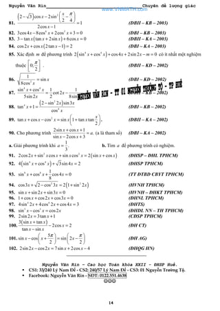 Nguyễn Văn Rin Chuyên đề lượng giác
14
81.
( ) 2
2 3 cos 2sin
2 4
1
2cos 1
x
x
x
π 
− − − 
  =
−
(DBII – KB – 2003)
82. 6 2
3cos4 8cos 2cos 3 0x x x− + + = (DBI – KB – 2003)
83. ( )3 tan tan 2sin 6cos 0x x x x− + + = (DBII – KA – 2003)
84. ( )cos2 cos 2tan 1 2x x x+ − = (DBI – KA – 2003)
85. Xác định m để phương trình ( )4 4
2 sin cos cos4 2sin 2 0x x x x m+ + + − = có ít nhất một nghiệm
thuộc 0;
2
π 
  
. (DBII – KD – 2002)
86. 2
1
sin
8cos
x
x
= (DBI – KD – 2002)
87.
4 4
sin cos 1 1
cot 2
5sin 2 2 8sin 2
x x
x
x x
+
= − (DBII – KB – 2002)
88.
( )2
4
4
2 sin 2 sin3
tan 1
cos
x x
x
x
−
+ = (DBI – KB – 2002)
89. 2
tan cos cos sin 1 tan tan
2
x
x x x x x
 
+ − = + 
 
. (DBII – KA – 2002)
90. Cho phương trình
2sin cos 1
.
sin 2cos 3
x x
a
x x
+ +
=
− +
(a là tham số) (DBI – KA – 2002)
a. Giải phương trình khi
1
.
3
a = b. Tìm a để phương trình có nghiệm.
91. ( )2 2
2cos2 sin cos sin cos 2 sin cosx x x x x x x+ + = + (ĐHSP – ĐHL TPHCM)
92. ( )4 4
4 sin cos 3sin 4 2x x x+ + = (ĐHSP TPHCM)
93. 8 8 1
sin cos cos4 0
8
x x x+ + = (TT ĐTBD CBYT TPHCM)
94. ( )2 2
cos3 2 cos 3 2 1 sin 2x x x+ − = + (HVNH TPHCM)
95. sin sin 2 sin3 0x x x+ + = (HVNH – ĐHKT TPHCM)
96. 1 cos cos2 cos3 0x x x+ + + = (ĐHNL TPHCM)
97. 4 4
4sin 2 4cos 2 cos4 3x x x+ + = (ĐHTS)
98. 3 3
sin cos cos2x x x− = (ĐHDL NN – TH TPHCM)
99. 2sin 2 3tan 1x x= + (CĐSP TPHCM)
100.
( )3 sin tan
2cos 2
tan sin
x x
x
x x
+
− =
−
(ĐH CT)
101.
5
sin cos sin 2
2 2
x x x
π π   
− + = −   
   
(ĐH AG)
102. 2sin 2 cos2 7sin 2cos 4x x x x− = + − (ĐHQG HN)
Nguyễn Văn Rin – Cao học Toán khóa XXII - ĐHSP Huế.
CS1: 33/240 Lý Nam Đế - CS2: 240/57 Lý Nam Đế - CS3: 01 Nguyễn Trường Tộ.
Facebook: Nguyễn Văn Rin - SĐT: 0122.551.4638
☺☺☺☺☺☺☺☺☺☺☺☺
www.VNMATH.com
 