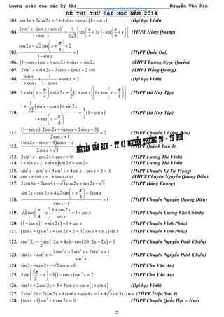 Lượng giác qua các kỳ thi Nguyễn Văn Rin
15
ĐỀ THI THỬ ĐẠI HỌC NĂM 2014
103. ( )sin3 2cos2 3 4sin cos 1 sinx x x x x+ = + + + (Đại học Vinh)
104.
( )
22
2
2cos sin cos 3
sin 3 sin
1 tan 4 42 2
x x x
x x
x
π π− +     
= + − +    +     
(THPT Hồng Quang)
105.
cos2 2 sin 2
4
1
1 sin
x x
x
π 
− + + 
  =
−
(THPT Quốc Oai)
106. ( )1 cos cot cos2 sin sin 2x x x x x− + + = (THPT Lương Ngọc Quyến)
107. 2
2sin sin 2 3sin cos 2 0x x x x+ − + − = (THPT Hồng Quang)
108.
sin 1
cot 2
1 cos 1 cos
x
x
x x
+ + =
+ −
(Đại học Vinh)
109. ( )
1
1 sin sin 2 1 cot 1 tan
4 2 4
x x x x
π π    
+ − + = + + −    
    
(THPT Hà Huy Tập)
110.
( )
( )
1
1 sin cos sin 2
12 1 cot
2
1 tan
4
x x x
x
x
π
+ − +
= +
 
+ − 
 
(THPT Hà Huy Tập)
111.
( )( )1 sin 2sin 2 6cos 2sin 3
2
2cos 1
x x x x
x
− + + +
=
+
(THPT Chuyên Lê Quý Đôn)
112.
( )sin 2 sin 4 cos 2
0
2sin 3
x x x
x
− + −
=
+
(THPT Quỳnh Lưu 1)
113. 3
2sin cos2 cos 0x x x− + = (THPT Lương Thế Vinh)
114. ( )1 sin 1 sin sin 2 cos2x x x x+ + + = (THPT Lương Thế Vinh)
115. 3 3 2
sin cos 3sin 4sin cos 2 0x x x x x− + + − + = (THPT Chuyên Lý Tự Trọng)
116. cos tan 1 tan sinx x x x+ = + (THPT Chuyên Nguyễn Quang Diêu)
117. 2cos6 2cos4 3cos2 sin 2 3x x x x+ − = + (THPT Hùng Vương)
118.
sin 2 cos2 4 2 sin 3cos
4
1
cos 1
x x x x
x
π 
− + + − 
  =
−
(THPT Chuyên Nguyễn Quang Diêu)
119.
1 cos2
2 cos . 1 cot
4 sin
x
x x
x
π + 
− = + 
 
(THPT Chuyên Lương Văn Chánh)
120. ( )( )1 tan 1 sin 2 1 tanx x x− + = + (THPT Chuyên Vĩnh Phúc)
121. ( ) ( )2
tan 1 sin cos2 2 3 cos sin sinx x x x x x+ + + = + (THPT Chuyên Vĩnh Phúc)
122. ( ) ( )2 1
cos 2 sin 12 4 cos 2013 2 0
2
x x xπ π− + − − = (THPT Chuyên Nguyễn Đình Chiểu)
123.
2 3 4
2
2
3sin 7sin 2sin 1
sin3 cot
sin
x x x
x x
x
− + +
+ = (THPT Chuyên Nguyễn Đình Chiểu)
124. sin 2 cos2 2 sin 0x x x− − = (THPT Chu Văn An)
125. ( ) 25
5sin 3 1 cos cot 2
2
x x x
π 
− − − = 
 
(THPT Chu Văn An)
126. ( )sin3 2cos2 3 4sin cos 1 sinx x x x x+ = + + + (Đại học Vinh)
127. 2
2cos 2 2cos2 4sin6 cos4 1 4 3sin3 cosx x x x x x− + + = + (THPT Triệu Sơn 4)
128. ( ) 2
tan 1 sin cos2 0x x x+ + = (THPT Chuyên Quốc Học – Huế)
www.VNMATH.com
 