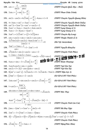 Nguyễn Văn Rin Chuyên đề lượng giác
16
129.
2 cos2
cot
sin 2 cos
x
x
x x
= − (THPT Chuyên Quốc Học – Huế)
130.
1
2sin sin 2
2 6
x x
π 
= + − 
 
(THPT Phan Châu Trinh)
131. sin 2 cos2 4 2 sin 4cos 1 0
4
x x x x
π 
− + + − + = 
 
(THPT Chuyên Nguyễn Quang Diêu)
132. 3 2 6
4 3sin sin 3cos cosx x x x+ + = + (THPT Chuyên Nguyễn Đình Chiểu)
133. 2 2 2
cos 3 3cos 2 cos cos2 2x x x x+ + + = (THPT Chuyên Nguyễn Đình Chiểu)
134. 2
2cos 3cos 2cos3 4sin sin 2x x x x x+ − = (THPT Lạng Giang số 1)
135. ( ) 2
3cos 2 3 cos 1 cotx x x− = − (THPT Lạng Giang số 1)
136. ( )2 2
3cot 2 2 sin 2 3 2 cosx x x+ = + (THPT Chuyên Hạ Long)
137. cot cos2 sin sin 2 cos cotx x x x x x+ + = + (THPT Thuận Thành số 3)
138.
( ) 2
2 3sin 2 1 cos2 4cos2 sin 3
0
2sin 2 1
x x x x
x
+ − −
=
−
(Hà Nội Amsterdam)
139.
2
33sin 2sin 3
3 2sin 0
cot
x x
x
x
+ −
+ − = (THPT Nguyễn Khuyến)
140. ( )3 sin 2 sin cos2 cos 2x x x x+ = − = (THPT Chuyên Vĩnh Phúc)
141. ( )
1 2sin 2sin 2 2cos
cos2 3 1 cos
2sin 1
x x x
x x
x
− − +
= − +
−
(THPT Chuyên Vĩnh Phúc)
142. 5cos sin 3 2 sin 2
4
x x x
π 
+ − = + 
 
(THPT Đoàn Thượng)
143. 2cos5 cos3 sin cos8x x x x+ = (THPT Ngô Gia Tự)
144. ( )( )cos2 5 2 2 cos sin cosx x x x+ = − − (THPT Ngô Gia Tự)
145. ( )6 6
8 sin cos 3 3cos2 11 3 3sin 4 9sin 2x x x x x+ − = − − (THPT Hậu Lộc 2)
146. ( )2
2tan 1 cos 2 cos2x x x− = − (Sở GD & ĐT Vĩnh Phúc)
147. 2
2sin cos sin cos2 cos2 2 cos
2 4
x
x x x x x
π 
+ = + − 
 
(Sở GD & ĐT Vĩnh Phúc)
148.
2
4sin
1 cot 2
1 cos4
x
x
x
+ =
−
(Sở GD & ĐT Vĩnh Phúc)
149.
2
sin cos 2sin cos sin cos
6 cos2
sin
4
x x x x x x
x
x
π
+ + +
=
 
+ 
 
(THPT Đức Thọ)
150.
( )2 2 7
4cos 2cos 3cos 2 3 3
2 4
0
1 sin
x
x x
x
π
π
 
+ − − − − 
  =
−
(THPT Chuyên Tỉnh Lào Cai)
151. ( ) 2 2 3
tan 1 sin 3cos sin 2 0
2
x x x x− + − = (THPT Hà Huy Tập)
152. ( )3 2
2sin 3 3sin 2sin 3 tanx x x x− = + − (THPT Chuyên Vĩnh Phúc)
153. ( ) ( ) ( )( )3 3
3 1 3 cos2 3 1 3 sin 2 8 sin cos 3sin cos 3 3 3x x x x x x− + + = + + − −
(THPT Chuyên Vĩnh Phúc)
154. 2 sin 2 2sin 1
4
x x
π 
− = − 
 
(THPT ĐặngThúc Hứa)
www.VNMATH.com
 