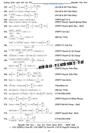 Lượng giác qua các kỳ thi Nguyễn Văn Rin
17
155. 2 2 4 sin
cos cos
3 3 2
x
x x
π π +   
+ + − =   
   
(Sở GD & ĐT Vĩnh Phúc)
156. sin 4 2 cos3 4sin cosx x x x+ = + + (Sở GD & ĐT Vĩnh Phúc)
157.
1 cos 7
sin 2 sin 2
tan 4
x
x x
x
π−  
+ = + 
 
(Sở GD & ĐT Vĩnh Phúc)
158. cos2 cos cos sin 2 sinx x x x x+ = (THPT Quế Võ 1)
159. 2sin cos3 sin 2 1 sin 4x x x x+ + = + (THPT Chuyên Nguyễn Quang Diêu)
160. 2 2
sin sin5 2cos 2cos 2
4 4
x x x x
π π   
+ = − − +   
   
(THPT Chuyên Quốc Học – Huế)
161. 2sin 2 cos2
cot 1
cos sin
x x
x
x x
+ = − (THPT Can Lộc)
162.
sin 1
cot 2
1 cos 1 cos
x
x
x x
+ + =
+ −
(Đại học Vinh)
163.
3 2 2
2sin 2 3sin cos 2sin cos 2
3
0
2cos 3
x x x x x
x
π 
+ − + + 
  =
−
(THPT CN Việt Trì)
164.
3 3
2
1 sin sin3 cos cos3
5cos2 1
sin
x x x x
x
x
− −
= + (THPT Chuyên Lý Tự Trọng)
165. ( ) ( )2
3 2cos cos 2 sin 3 2cos 0x x x x+ − + − = (THPT Chuyên Lý Tự Trọng)
166. ( )1 cos cos2 cos3 2
3 3sin
cos cos2 3
x x x
x
x x
+ + +
= −
+
(THPT Chuyên Lê Quý Đôn)
167.
3
sin 2 sin 2sin 1
2
0
2cos 3
x x x
x
π 
+ − − + 
  =
−
(THPT Chuyên Trần Phú)
168.
2
4cos 2
tan 2 tan 2
4 4 tan cot
x
x x
x x
π π   
− + =   
−   
(THPT Chuyên Trần Phú)
169. 2 1
8cos 2cos 6 2 3sin 0
cos
x x x
x
− − − + = (THPT Nam Sách)
170. 2 cos 2cos sin 2 1 sin 2
4
x x x x
π 
− + = − 
 
(Nguoithay.vn)
171. ( )sin cos2 2cos cos2 cos 1x x x x x− = − (Đại học Vinh)
172. ( ) ( )cos cos3 2 3sin 4 3 sin 2 3 sin3x x x x x+ − + = − (VNMATH.COM)
173. cos cos 2 sin3
6 3
x x x
π π   
+ + + =   
   
(THPT Chuyên Lê Hồng Phong)
174.
3
2cos 4sin sin 1 4 2 sin
2 2 4
x x
x x
π 
+ − = + 
 
(THPT Hai Bà Trưng – Huế)
175.
3
sin3 sin sin 4 cos cos
2 4 4
0
2sin 1
x x x x x
x
π π   
+ + − +   
    =
−
(THPT Nguyễn Huệ - Huế)
176.
3 1 2 2 3
1 cos2 sin 2 cot 3x x x
+ = +
+
(VNMATH.COM)
Nguyễn Văn Rin – Cao học Toán khóa XXII - ĐHSP Huế.
CS1: 33/240 Lý Nam Đế - CS2: 240/57 Lý Nam Đế - CS3: 01 Nguyễn Trường Tộ.
www.VNMATH.com
 
